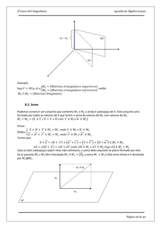 II Curso Pré-Engenharia Apostila de Álgebra Linear
Página 26 de 40
Exemplo:
Seja 𝑉 = 𝑀(𝑛, 𝑛) e
𝑊1 = 𝑀𝑎𝑡𝑟𝑖𝑧𝑒𝑠 𝑡𝑟𝑖𝑎𝑛𝑔𝑢𝑙𝑎𝑟𝑒𝑠 𝑠𝑢𝑝𝑒𝑟𝑖𝑜𝑟𝑒𝑠
𝑊2 = {𝑀𝑎𝑡𝑟𝑖𝑧𝑒𝑠 𝑡𝑟𝑖𝑎𝑛𝑔𝑢𝑙𝑎𝑟𝑒𝑠 𝑖𝑛𝑓𝑒𝑟𝑖𝑜𝑟𝑒𝑠}
, então
𝑊1 ∩ 𝑊2 = 𝑀𝑎𝑡𝑟𝑖𝑧𝑒𝑠 𝐷𝑖𝑎𝑔𝑜𝑛𝑎𝑖𝑠 .
8.2. Soma
Podemos construir um conjunto que contenha 𝑊1 e 𝑊2 e ainda é subespaço de V. Este conjunto será
formado por todos os vetores de V que forem a soma de vetores de W1 com vetores de W2.
𝑊1 + 𝑊2 = 𝑢 ∈ 𝑉 / 𝑢 = 𝑣 + 𝑤 𝑐𝑜𝑚 𝑣 ∈ 𝑊1 𝑒 𝑤 ∈ 𝑊2
Prova:
Dados:
𝑢 = 𝑤 + 𝑣 ∈ 𝑊1 + 𝑊2 𝑜𝑛𝑑𝑒 𝑣 ∈ 𝑊1 𝑒 𝑤 ∈ 𝑊2
𝑢′ = 𝑤′ + 𝑣′ ∈ 𝑊1 + 𝑊2 𝑜𝑛𝑑𝑒 𝑣′ ∈ 𝑊1 𝑒 𝑤′ ∈ 𝑊2
Temos que:
𝑢 + 𝑢′ = 𝑤 + 𝑣 + 𝑤′ + 𝑣′ = 𝑣 + 𝑣′ + 𝑤 + 𝑤′ ∈ 𝑊1 + 𝑊2
𝛼𝑢 = 𝛼 𝑤 + 𝑣 = 𝛼𝑤 + 𝛼𝑣 𝑜𝑛𝑑𝑒 𝛼𝑤 ∈ 𝑊1 𝑒 𝛼𝑣 ∈ 𝑊2 𝑙𝑜𝑔𝑜 𝛼𝑢 ∈ 𝑊1 + 𝑊2
Caso os dois subespaços sejam retas não-colineares, a soma deles equivale ao plano formado por elas.
Se as parcelas 𝑊1 e 𝑊2 têm interseção 𝑊1 ∩ 𝑊2 = 0 , a soma 𝑊1 + 𝑊2 é dita soma direta e é denotada
por 𝑊1⨁𝑊2.
 
