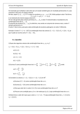 II Curso Pré-Engenharia Apostila de Álgebra Linear
Página 28 de 40
foi mostrado que multiplicar cada vetor por um escalar também gera um resultado pertencente a V, caso
contrário V não seria um espaço vetorial.
De fato, sejam 𝑣1, 𝑣2, … , 𝑣 𝑛 ∈ 𝑉 e sejam os escalares 𝑎1, 𝑎2, … , 𝑎 𝑛 ∈ ℝ. Então qualquer vetor 𝑣 da forma
𝑣 = 𝑎1 𝑣1 + 𝑎2 𝑣2 + … + 𝑎 𝑛 𝑣𝑛
é um elemento do mesmo espaço vetorial V.
Por ter sido gerado pelos vetores primitivos 𝑣1, … , 𝑣 𝑛, o vetor 𝑣 é denominado o resultado de uma
combinação linear de 𝑣1, … , 𝑣 𝑛.
O conjunto de escalares {𝑎1, … , 𝑎 𝑛 } é arbitrário, mas sendo um conjunto de números reais, o vetor 𝑣
sempre pertencerá a V.
O vetor 𝑣 não é único, pois para cada combinação de escalares pode gerar um vetor 𝑣 diferente.
Exemplo: O vetor 𝑣 = (−4, −18,7) é combinação linear dos vetores 𝑣1 = 1, −3,2 e 𝑣2 = (2,4, −1), já
que 𝑣 pode ser escrito como 𝑣 = 2𝑣1 − 3𝑣2.
9.1. Questões
1) Quais dos seguintes vetores são combinação linear de 𝑥1, 𝑥2 e 𝑥3?
𝑥1 = 4,2, −3 , 𝑥2 = (2,1, −2) e 𝑥3 = (−2, −1,0)
a) (1,1,1)
b) 4,2, −6
c) −2, −1,1
d) (−1,2,3)
2) Escreva 𝐸 como combinação linear de 𝐴 =
1 1
0 −1
, 𝐵 =
1 1
−1 0
, 𝐶 =
1 −1
0 0
, onde:
a) 𝐸 =
3 −1
1 −2
b) 𝐸 =
2 1
−1 −2
3) Considere os vetores 𝑢 = (1, −3,2) e 𝑣 = (2, −1,1) em ℝ3
.
a) Escreva (1,7, −4) como combinação linear de 𝑢 e 𝑣.
b) Escreva (2, −5,4) como combinação linear de 𝑢 e 𝑣.
c) Para que valor de 𝑘 o vetor (1, 𝑘, 5) é uma combinação linear de 𝑢 e 𝑣?
d) Procure uma condição para 𝑎, 𝑏 e 𝑐 de modo que (𝑎, 𝑏, 𝑐) seja combinação linear de 𝑢 e 𝑣.
4) Determinar o valor de 𝑘 para que o vetor 𝑢 = (−1, 𝑘, −7) seja combinação linear de 𝑣1 = (1,3,2) e
𝑣2 = (2,4,1).
 