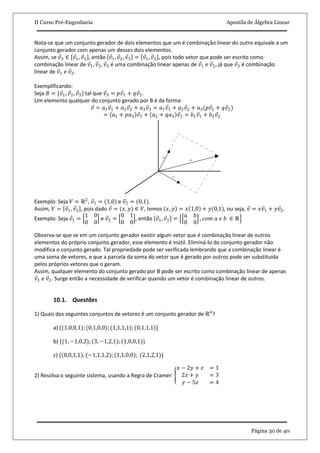 II Curso Pré-Engenharia Apostila de Álgebra Linear
Página 30 de 40
Nota-se que um conjunto gerador de dois elementos que um é combinação linear do outro equivale a um
conjunto gerador com apenas um desses dois elementos.
Assim, se 𝑣3 ∈ 𝑣1, 𝑣2 , então 𝑣1, 𝑣2, 𝑣3 = 𝑣1, 𝑣2 , pois todo vetor que pode ser escrito como
combinação linear de 𝑣1, 𝑣2, 𝑣3 é uma combinação linear apenas de 𝑣1 e 𝑣2, já que 𝑣3 é combinação
linear de 𝑣1 e 𝑣2.
Exemplificando:
Seja 𝐵 = {𝑣1, 𝑣2, 𝑣3} tal que 𝑣3 = 𝑝𝑣1 + 𝑞𝑣2.
Um elemento qualquer do conjunto gerado por B é da forma:
𝑣 = 𝑎1 𝑣1 + 𝑎2 𝑣2 + 𝑎3 𝑣3 = 𝑎1 𝑣1 + 𝑎2 𝑣2 + 𝑎3(𝑝𝑣1 + 𝑞𝑣2)
= 𝑎1 + 𝑝𝑎3 𝑣1 + 𝑎2 + 𝑞𝑎3 𝑣2 = 𝑏1 𝑣1 + 𝑏2 𝑣2
Exemplo: Seja 𝑉 = ℝ2
, 𝑣1 = (1,0) e 𝑣2 = (0,1).
Assim, 𝑉 = 𝑣1, 𝑣2 , pois dado 𝑣 = (𝑥, 𝑦) ∈ 𝑉, temos 𝑥, 𝑦 = 𝑥 1,0 + 𝑦(0,1), ou seja, 𝑣 = 𝑥𝑣1 + 𝑦𝑣2.
Exemplo: Seja 𝑣1 =
1 0
0 0
e 𝑣2 =
0 1
0 0
, então 𝑣1, 𝑣2 =
𝑎 𝑏
0 0
, 𝑐𝑜𝑚 𝑎 𝑒 𝑏 ∈ ℝ
Observa-se que se em um conjunto gerador existir algum vetor que é combinação linear de outros
elementos do próprio conjunto gerador, esse elemento é inútil. Eliminá-lo do conjunto gerador não
modifica o conjunto gerado. Tal propriedade pode ser verificada lembrando que a combinação linear é
uma soma de vetores, e que a parcela da soma do vetor que é gerado por outros pode ser substituída
pelos próprios vetores que o geram.
Assim, qualquer elemento do conjunto gerado por B pode ser escrito como combinação linear de apenas
𝑣1 e 𝑣2. Surge então a necessidade de verificar quando um vetor é combinação linear de outros.
10.1. Questões
1) Quais dos seguintes conjuntos de vetores é um conjunto gerador de ℝ4
?
a) {(1,0,0,1); (0,1,0,0); (1,1,1,1); (0,1,1,1)}
b) {(1, −1,0,2); (3, −1,2,1); (1,0,0,1)}
c) {(0,0,1,1); (−1,1,1,2);(1,1,0,0); (2,1,2,1)}
2) Resolva o seguinte sistema, usando a Regra de Cramer:
𝑥 − 2𝑦 + 𝑧 = 1
2𝑥 + 𝑦 = 3
𝑦 − 5𝑧 = 4
 