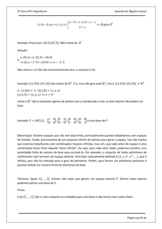 II Curso Pré-Engenharia Apostila de Álgebra Linear
Página 34 de 40
2
( , ) ( , ) gera
a b x b y x
a b a x y B R
a y
     
     
 
Exemplo: Prove que {(0,1),(0,2)} Não é base de
2
R
Solução:
i)
(0,1) (0,2) (0,0)
(0, 2 ) (0,0) 2
a b
a b a b
   
       
Mas como 𝑎 e 𝑏 não são necessariamente zero, o conjunto é LD.
Exemplo: 1,0,0 , 0,1,0 não é base de ℝ3
. É LI, mas não gera todo ℝ3
, isto é, 1,0,0 , 0,1,0 ≠ ℝ3
𝑎 ∙ 1,0,0 + 𝑏 ∙ 0,1,0 = 𝑥, 𝑦, 𝑧
𝑎, 𝑏, 0 = 𝑥, 𝑦, 𝑧 ⟹ 𝑧 = 0
Como o ℝ3
não é composto apenas de pontos com a coordenada z nula, os dois vetores não podem ser
base.
Exemplo: 𝑉 = 𝑀 2,2 .
1 0
0 0
;
0 1
0 0
;
0 0
1 0
;
0 0
0 1
é uma base de 𝑉.
Observação: Existem espaços que não tem base finita, principalmente quando trabalhamos com espaços
de funções. Então, precisaremos de um conjunto infinito de vetores para gerar o espaço. Isto não implica
que estamos trabalhando com combinações lineares infinitas, mas sim, que cada vetor do espaço é uma
combinação linear finita daquela “base infinita”. Ou seja, para cada vetor dado, podemos escolher uma
quantidade finita de vetores da base para escrevê-lo. Por exemplo, o conjunto de todos polinômios de
coeficientes reais formam um espaço vetorial. Uma base naturalmente definida é {1, 𝑥, 𝑥2
, 𝑥3
, . . . }, que é
infinita, pois não há restrição para o grau do polinômio. Porém, para formar um polinômio particular é
possível utilizar um número finito de elementos da base.
Teorema: Sejam 𝑣1, … , 𝑣 𝑛 vetores não nulos que geram um espaço vetorial 𝑉. Dentre estes vetores
podemos extrair uma base de 𝑉.
Prova:
i) Se 𝑣1, … , 𝑣 𝑛 são LI, eles cumprem as condições para uma base e não temos mais nada a fazer.
 