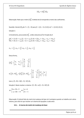 II Curso Pré-Engenharia Apostila de Álgebra Linear
Página 39 de 40
𝑣 𝛽 = 𝐼 𝛽
𝛽′
𝑣 𝛽′
Observação: Note que a matriz 𝐼 𝛽
𝛽′
é obtida de (ii) transpondo a matriz dos coeficientes.
Questão: Calcule 𝑣 𝛽 de 𝑣 = (5, −8) para 𝛽 = { 2, −1 ; 3,4 } e 𝛽′
= { 1,0 ; 0,1 }.
Solução 1:
i) Inicialmente, procurando 𝐼 𝛽
𝛽′
, então colocamos 𝛽′em função de 𝛽:
w1 = 1, 0 = a11 2, −1 + a21 3, 4 = 2a11 + 3a21, −a11 + 4a21
w2 = 0, 1 = a12 2, −1 + a22 3, 4 = 2a12 + 3a22, −a12 + 4a22
𝑎11 =
4
11
; 𝑎12 =
−3
11
; 𝑎21 =
1
11
; 𝑎22 =
2
11
Dessa forma,
  11 12
21 22
4 3
11 11
1 2
11 11
a a
I
a a



 
  
    
   
  
ii)      
4 3
5 411 115, 8 5, 8
1 2 3 1
11 11
I

 


 
     
                    
  
Isto é, (5, 8) 4(2, 1) 1(3,4)    ;
Solução 2: Basta resolver o sistema: (5, 8) (2, 1) (3,4)a b   

2 3 5
4 8
a b
a b
 

   

4
1
a
b


 
Observação: O cálculo feito da matriz de mudança de base só é vantajoso quando se trabalha com vários
vetores, para não ter que resolver um sistema de equações a cada vetor.
14.1. A inversa da matriz de mudança de base
 