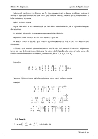 II Curso Pré-Engenharia Apostila de Álgebra Linear
Página 6 de 40
Sejam A e B matrizes m × n. Dizemos que A é linha-equivalente a B se B pode ser obtida a partir de A
através de operações elementares com linhas. (No exemplo anterior, notamos que a primeira matriz é
linha-equivalente à terceira)
Matriz na forma escada:
Seja A uma matriz m × n. Dizemos que A é uma matriz na forma escada, se as seguintes condições
são satisfeitas:
As possíveis linhas nulas ficam abaixo das possíveis linhas não nulas.
O primeiro termo não nulo de cada linha não nula é igual a 1.
Os demais termos da coluna à qual pertence o primeiro termo não nulo de uma linha não nula são
todos nulos.
A coluna à qual pertence primeiro termo não nulo de uma linha não nula fica à direita do primeiro
termo não nulo da linha anterior, isto é, se p é o número de linhas não nulas e se o primeiro termo não
nulo da i-ésima linha não nula ocorre na ki-ésima coluna, então k1 < k2 < ⋯ < kp.
Exemplos:
1 0 1 4
0 1 −3 5
,
1 0 0 −1
0 0 1 5
0 0 0 0
,
1 −2 0 0
0 0 1 3
0 0 0 0
, O, I.
Teorema: Toda matriz m × n é linha-equivalente a uma matriz na forma escada.
Exemplo:
2 3 −1
−4 0 2
1 1 3
1
2
A1 1 3/2 −1/2
−4 0 2
1 1 3
A2+4A1
A3−A1
1 3/2 −1/2
0 6 0
0 −1/2 7/2
1
6
A2
1 3/2 −1/2
0 1 0
0 −1/2 7/2
A1−
3
2
A2
A3+
1
2
A2
1 0 −1/2
0 1 0
0 0 7/2
1
7
A3 1 0 −1/2
0 1 0
0 0 1
A1+
1
2
A3 1 0 0
0 1 0
0 0 1
1.3. Questões
1) Se A =
1 −2
3 −6
e B =
4 2
2 1
, calcule AB e BA.
 