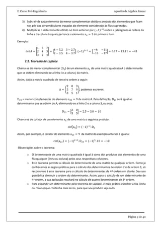 II Curso Pré-Engenharia Apostila de Álgebra Linear
Página 9 de 40
3) Subtrair de cada elemento do menor complementar obtido o produto dos elementos que ficam
nos pés das perpendiculares traçadas do elemento considerado às filas suprimidas.
4) Multiplicar o determinante obtido no item anterior por (−1)i+j
onde i e j designam as ordens da
linha e da coluna às quais pertence o elemento aij = 1 do primeiro item.
Exemplo:
det 𝐴 =
1 5 7
2 4 3
3 2 4
=
4 − 5.2 3 − 2.7
2 − 3.5 4 − 3.7
. (−1)1+1
=
−6 −11
−13 −17
= 6.17 − 13.11 = −41
2.2. Teorema de Laplace
Chama-se de menor complementar (Dij) de um elemento aij de uma matriz quadrada A o determinante
que se obtém eliminando-se a linha i e a coluna j da matriz.
Assim, dada a matriz quadrada de terceira ordem a seguir:
A =
2 0 3
5 7 9
3 5 1
, podemos escrever:
D23 = menor complementar do elemento a23 = 9 da matriz A. Pela definição, D23 será igual ao
determinante que se obtém de A, eliminando-se a linha 2 e a coluna 3, ou seja:
D23 =
2 0
3 5
= 2.5 − 3.0 = 10
Chama-se de cofator de um elemento aij de uma matriz o seguinte produto:
cof aij = (−1)i+j
. Dij
Assim, por exemplo, o cofator do elemento a23 = 9 da matriz do exemplo anterior é igual a:
cof a23 = (−1)2+3
. D23 = (−1)5
. 10 = −10
Observações sobre o teorema:
o O determinante de uma matriz quadrada é igual à soma dos produtos dos elementos de uma
fila qualquer (linha ou coluna) pelos seus respectivos cofatores.
o Este teorema permite o cálculo do determinante de uma matriz de qualquer ordem. Como já
conhecemos as regras práticas para o cálculo dos determinantes de ordem 2 e de ordem 3, só
recorremos à este teorema para o cálculo de determinantes de 4ª ordem em diante. Seu uso
possibilita diminuir a ordem do determinante. Assim, para o cálculo de um determinante de
4ª ordem, a sua aplicação resultará no cálculo de quatro determinantes de 3ª ordem.
o Para expandir um determinante pelo teorema de Laplace, é mais prático escolher a fila (linha
ou coluna) que contenha mais zeros, para que seu produto seja nulo.
 