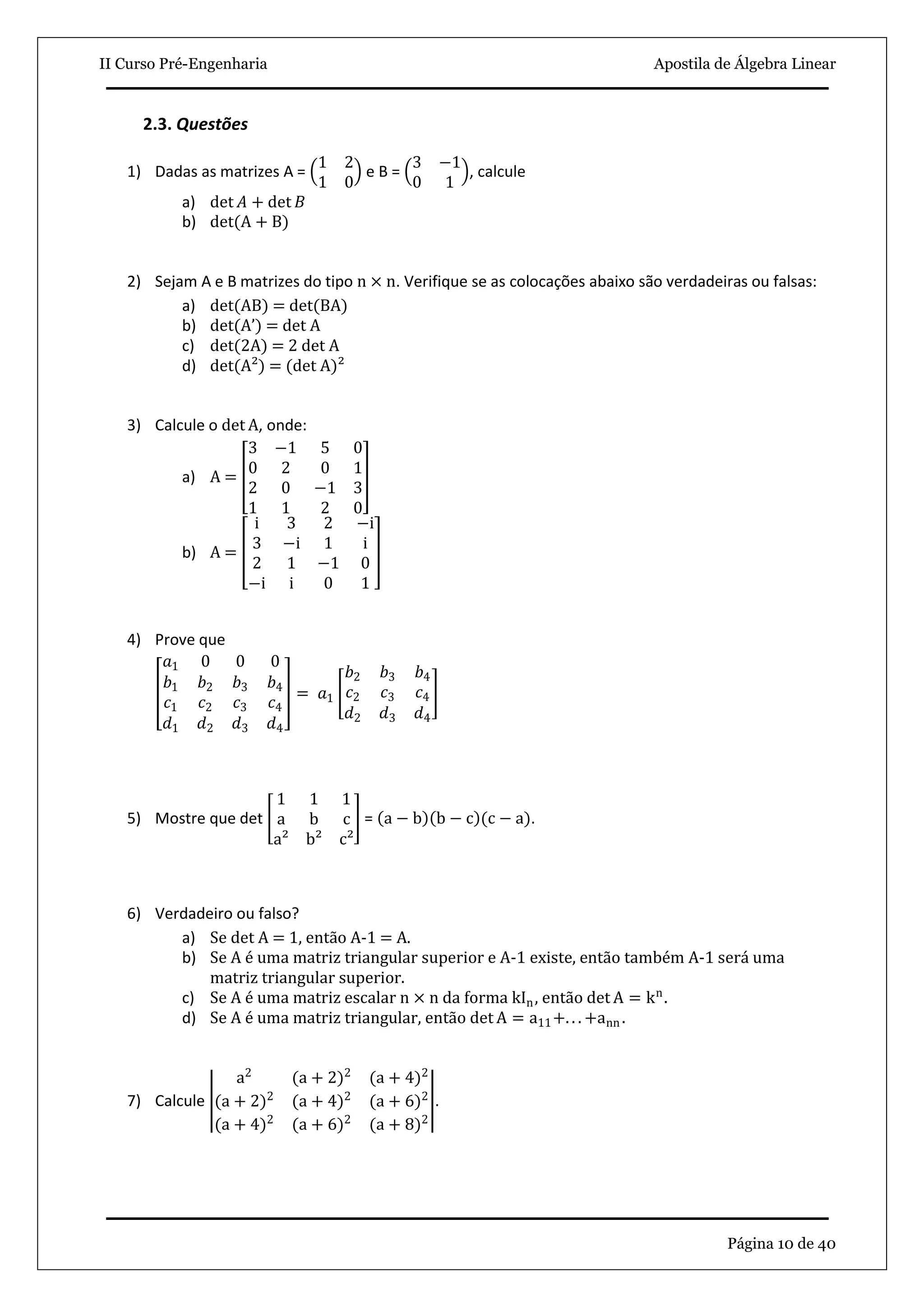 II Curso Pré-Engenharia Apostila de Álgebra Linear
Página 10 de 40
2.3. Questões
1) Dadas as matrizes A =
1 2
1 0
e B =
3 −1
0 1
, calcule
a) det 𝐴 + det 𝐵
b) det(A + B)
2) Sejam A e B matrizes do tipo n × n. Verifique se as colocações abaixo são verdadeiras ou falsas:
a) det(AB) = det(BA)
b) det A’ = det A
c) det(2A) = 2 det A
d) det(A²) = (det A)²
3) Calcule o det A, onde:
a) A =
3 −1 5 0
0 2 0 1
2 0 −1 3
1 1 2 0
b) A =
i 3 2 −i
3 −i 1 i
2 1 −1 0
−i i 0 1
4) Prove que
𝑎1 0 0 0
𝑏1 𝑏2 𝑏3 𝑏4
𝑐1 𝑐2 𝑐3 𝑐4
𝑑1 𝑑2 𝑑3 𝑑4
= 𝑎1
𝑏2 𝑏3 𝑏4
𝑐2 𝑐3 𝑐4
𝑑2 𝑑3 𝑑4
5) Mostre que det
1 1 1
a b c
a² b² c²
= a − b b − c (c − a).
6) Verdadeiro ou falso?
a) Se det A = 1, então A-1 = A.
b) Se A é uma matriz triangular superior e A-1 existe, então também A-1 será uma
matriz triangular superior.
c) Se A é uma matriz escalar n × n da forma kIn, então det A = kn
.
d) Se A é uma matriz triangular, então det A = a11+. . . +ann .
7) Calcule
a2
(a + 2)2
(a + 4)2
(a + 2)2
(a + 4)2
(a + 6)2
(a + 4)2
(a + 6)2
(a + 8)2
.
 