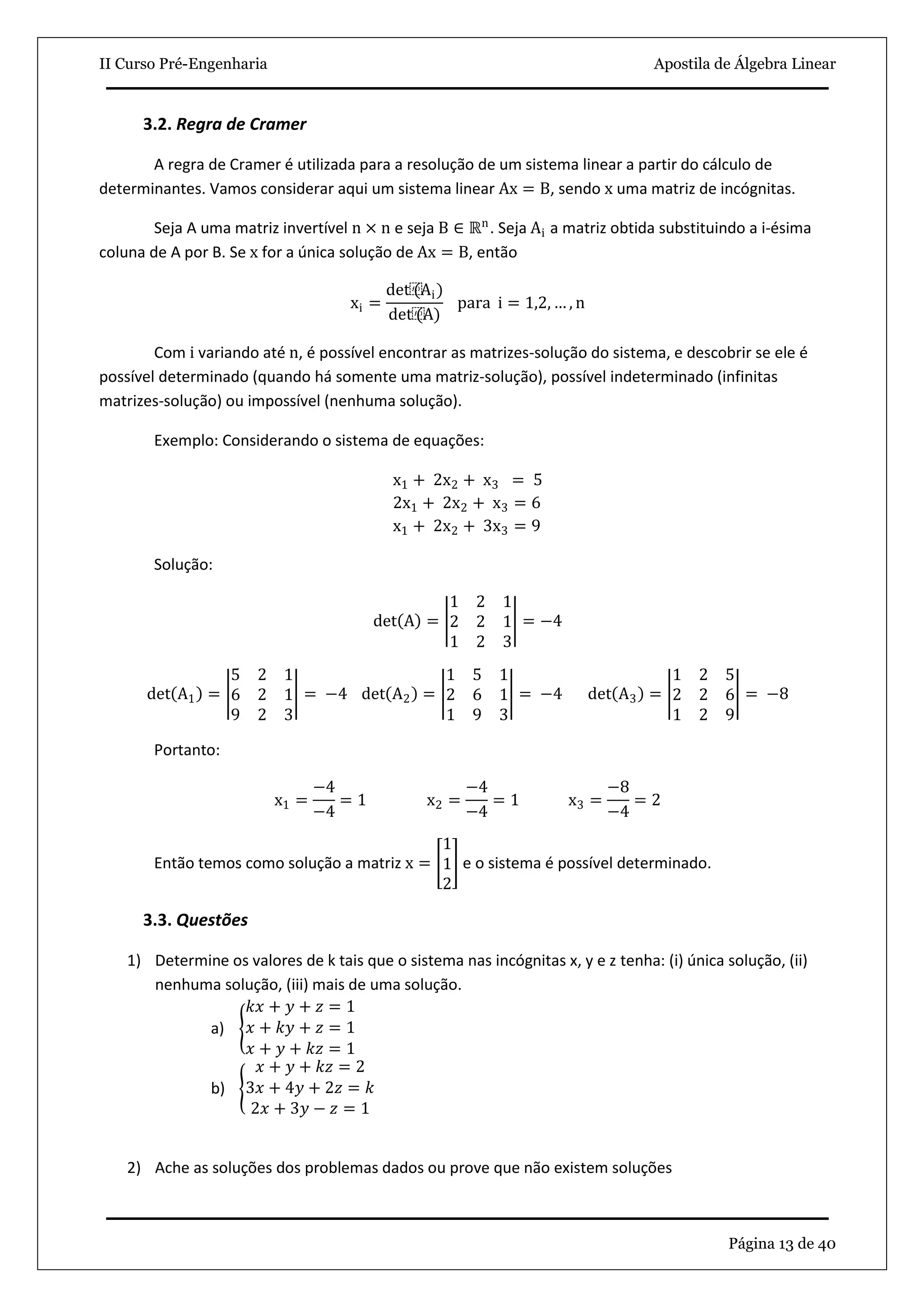 II Curso Pré-Engenharia Apostila de Álgebra Linear
Página 13 de 40
3.2. Regra de Cramer
A regra de Cramer é utilizada para a resolução de um sistema linear a partir do cálculo de
determinantes. Vamos considerar aqui um sistema linear Ax = B, sendo x uma matriz de incógnitas.
Seja A uma matriz invertível n × n e seja B ∈ ℝn
. Seja Ai a matriz obtida substituindo a i-ésima
coluna de A por B. Se x for a única solução de Ax = B, então
xi =
det⁡(Ai)
det⁡(A)
para i = 1,2, … , n
Com i variando até n, é possível encontrar as matrizes-solução do sistema, e descobrir se ele é
possível determinado (quando há somente uma matriz-solução), possível indeterminado (infinitas
matrizes-solução) ou impossível (nenhuma solução).
Exemplo: Considerando o sistema de equações:
x1 + 2x2 + x3 = 5
2x1 + 2x2 + x3 = 6
x1 + 2x2 + 3x3 = 9
Solução:
det A =
1 2 1
2 2 1
1 2 3
= −4
det A1 =
5 2 1
6 2 1
9 2 3
= −4 det A2 =
1 5 1
2 6 1
1 9 3
= −4 det A3 =
1 2 5
2 2 6
1 2 9
= −8
Portanto:
x1 =
−4
−4
= 1 x2 =
−4
−4
= 1 x3 =
−8
−4
= 2
Então temos como solução a matriz x =
1
1
2
e o sistema é possível determinado.
3.3. Questões
1) Determine os valores de k tais que o sistema nas incógnitas x, y e z tenha: (i) única solução, (ii)
nenhuma solução, (iii) mais de uma solução.
a)
𝑘𝑥 + 𝑦 + 𝑧 = 1
𝑥 + 𝑘𝑦 + 𝑧 = 1
𝑥 + 𝑦 + 𝑘𝑧 = 1
b)
𝑥 + 𝑦 + 𝑘𝑧 = 2
3𝑥 + 4𝑦 + 2𝑧 = 𝑘
2𝑥 + 3𝑦 − 𝑧 = 1
2) Ache as soluções dos problemas dados ou prove que não existem soluções
 