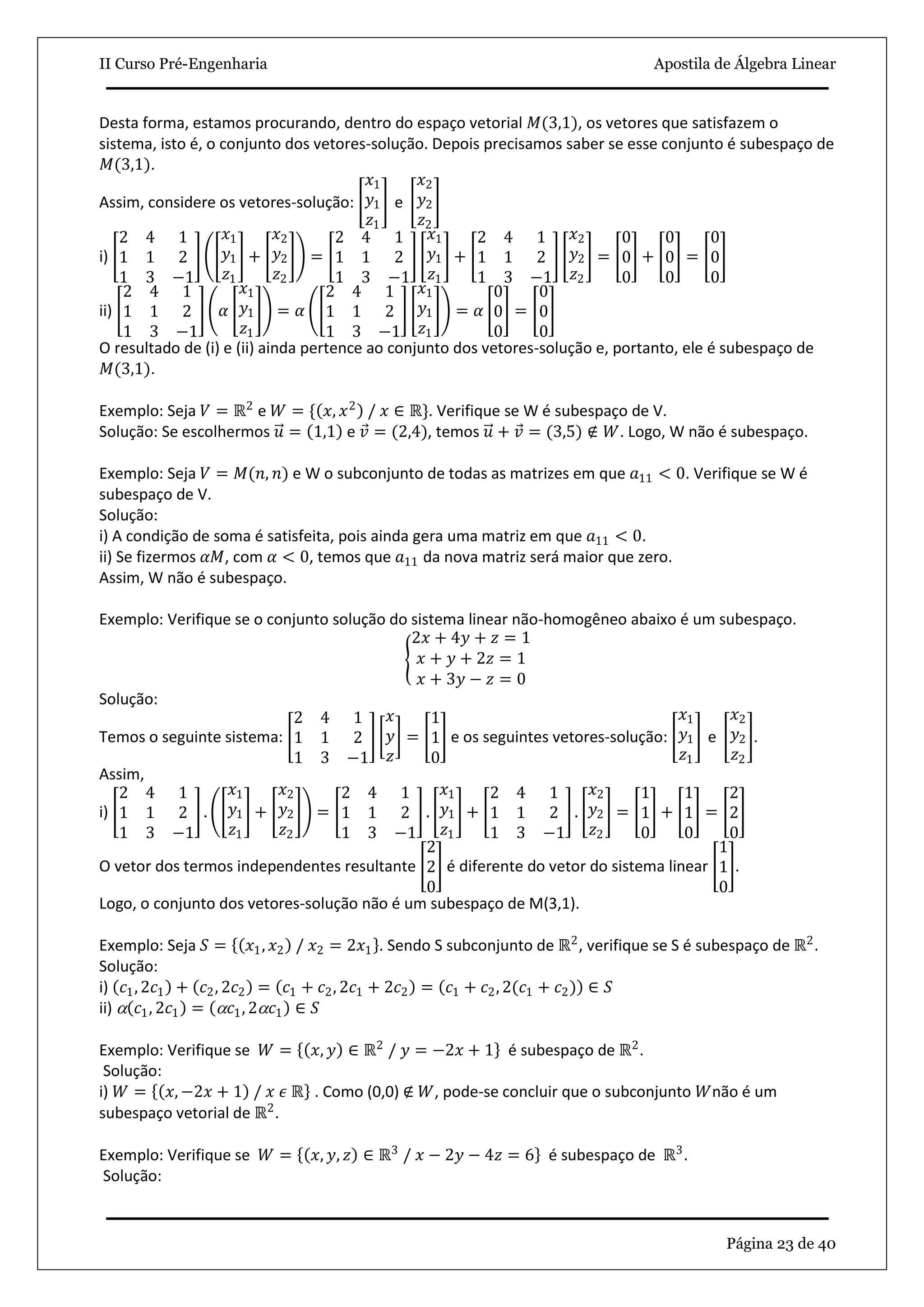 II Curso Pré-Engenharia Apostila de Álgebra Linear
Página 23 de 40
Desta forma, estamos procurando, dentro do espaço vetorial 𝑀(3,1), os vetores que satisfazem o
sistema, isto é, o conjunto dos vetores-solução. Depois precisamos saber se esse conjunto é subespaço de
𝑀(3,1).
Assim, considere os vetores-solução:
𝑥1
𝑦1
𝑧1
e
𝑥2
𝑦2
𝑧2
i)
2 4 1
1 1 2
1 3 −1
𝑥1
𝑦1
𝑧1
+
𝑥2
𝑦2
𝑧2
=
2 4 1
1 1 2
1 3 −1
𝑥1
𝑦1
𝑧1
+
2 4 1
1 1 2
1 3 −1
𝑥2
𝑦2
𝑧2
=
0
0
0
+
0
0
0
=
0
0
0
ii)
2 4 1
1 1 2
1 3 −1
𝛼
𝑥1
𝑦1
𝑧1
= 𝛼
2 4 1
1 1 2
1 3 −1
𝑥1
𝑦1
𝑧1
= 𝛼
0
0
0
=
0
0
0
O resultado de (i) e (ii) ainda pertence ao conjunto dos vetores-solução e, portanto, ele é subespaço de
𝑀(3,1).
Exemplo: Seja 𝑉 = ℝ2
e 𝑊 = { 𝑥, 𝑥2
/ 𝑥 ∈ ℝ}. Verifique se W é subespaço de V.
Solução: Se escolhermos 𝑢 = 1,1 e 𝑣 = (2,4), temos 𝑢 + 𝑣 = (3,5) ∉ 𝑊. Logo, W não é subespaço.
Exemplo: Seja 𝑉 = 𝑀(𝑛, 𝑛) e W o subconjunto de todas as matrizes em que 𝑎11 < 0. Verifique se W é
subespaço de V.
Solução:
i) A condição de soma é satisfeita, pois ainda gera uma matriz em que 𝑎11 < 0.
ii) Se fizermos 𝛼𝑀, com 𝛼 < 0, temos que 𝑎11 da nova matriz será maior que zero.
Assim, W não é subespaço.
Exemplo: Verifique se o conjunto solução do sistema linear não-homogêneo abaixo é um subespaço.
2𝑥 + 4𝑦 + 𝑧 = 1
𝑥 + 𝑦 + 2𝑧 = 1
𝑥 + 3𝑦 − 𝑧 = 0
Solução:
Temos o seguinte sistema:
2 4 1
1 1 2
1 3 −1
𝑥
𝑦
𝑧
=
1
1
0
e os seguintes vetores-solução:
𝑥1
𝑦1
𝑧1
e
𝑥2
𝑦2
𝑧2
.
Assim,
i)
2 4 1
1 1 2
1 3 −1
.
𝑥1
𝑦1
𝑧1
+
𝑥2
𝑦2
𝑧2
=
2 4 1
1 1 2
1 3 −1
.
𝑥1
𝑦1
𝑧1
+
2 4 1
1 1 2
1 3 −1
.
𝑥2
𝑦2
𝑧2
=
1
1
0
+
1
1
0
=
2
2
0
O vetor dos termos independentes resultante
2
2
0
é diferente do vetor do sistema linear
1
1
0
.
Logo, o conjunto dos vetores-solução não é um subespaço de M(3,1).
Exemplo: Seja 𝑆 = 𝑥1, 𝑥2 / 𝑥2 = 2𝑥1 . Sendo S subconjunto de ℝ2
, verifique se S é subespaço de ℝ2
.
Solução:
i) 𝑐1, 2𝑐1 + 𝑐2, 2𝑐2 = 𝑐1 + 𝑐2, 2𝑐1 + 2𝑐2 = 𝑐1 + 𝑐2, 2(𝑐1 + 𝑐2) ∈ 𝑆
ii)  𝑐1, 2𝑐1 =  𝑐1, 2 𝑐1 ∈ 𝑆
Exemplo: Verifique se 𝑊 = 𝑥, 𝑦 ∈ ℝ2
/ 𝑦 = −2𝑥 + 1 é subespaço de ℝ2
.
Solução:
i) 𝑊 = 𝑥, −2𝑥 + 1 / 𝑥 𝜖 ℝ . Como (0,0) ∉ 𝑊, pode-se concluir que o subconjunto 𝑊não é um
subespaço vetorial de ℝ2
.
Exemplo: Verifique se 𝑊 = 𝑥, 𝑦, 𝑧 ∈ ℝ3
/ 𝑥 − 2𝑦 − 4𝑧 = 6 é subespaço de ℝ3
.
Solução:
 