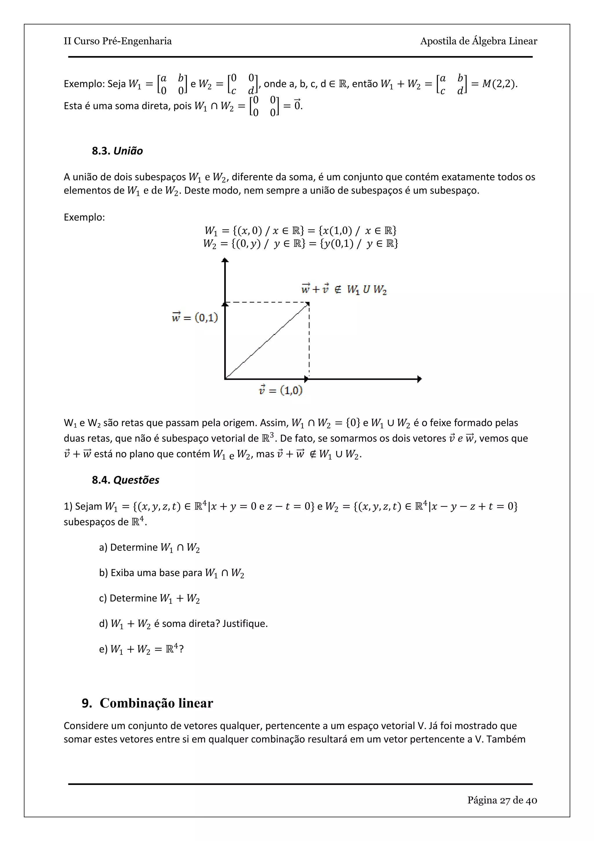II Curso Pré-Engenharia Apostila de Álgebra Linear
Página 27 de 40
Exemplo: Seja 𝑊1 =
𝑎 𝑏
0 0
e 𝑊2 =
0 0
𝑐 𝑑
, onde a, b, c, d ∈ ℝ, então 𝑊1 + 𝑊2 =
𝑎 𝑏
𝑐 𝑑
= 𝑀(2,2).
Esta é uma soma direta, pois 𝑊1 ∩ 𝑊2 =
0 0
0 0
= 0.
8.3. União
A união de dois subespaços 𝑊1 e 𝑊2, diferente da soma, é um conjunto que contém exatamente todos os
elementos de 𝑊1 e de 𝑊2. Deste modo, nem sempre a união de subespaços é um subespaço.
Exemplo:
𝑊1 = (𝑥, 0) / 𝑥 ∈ ℝ = 𝑥(1,0) / 𝑥 ∈ ℝ
𝑊2 = (0, 𝑦) / 𝑦 ∈ ℝ = 𝑦(0,1) / 𝑦 ∈ ℝ
W1 e W2 são retas que passam pela origem. Assim, 𝑊1 ∩ 𝑊2 = 0 e 𝑊1 ∪ 𝑊2 é o feixe formado pelas
duas retas, que não é subespaço vetorial de ℝ3
. De fato, se somarmos os dois vetores 𝑣 𝑒 𝑤, vemos que
𝑣 + 𝑤 está no plano que contém 𝑊1 e 𝑊2, mas 𝑣 + 𝑤 ∉ 𝑊1 ∪ 𝑊2.
8.4. Questões
1) Sejam 𝑊1 = {(𝑥, 𝑦, 𝑧, 𝑡) ∈ ℝ4
|𝑥 + 𝑦 = 0 e 𝑧 − 𝑡 = 0} e 𝑊2 = {(𝑥, 𝑦, 𝑧, 𝑡) ∈ ℝ4
|𝑥 − 𝑦 − 𝑧 + 𝑡 = 0}
subespaços de ℝ4
.
a) Determine 𝑊1 ∩ 𝑊2
b) Exiba uma base para 𝑊1 ∩ 𝑊2
c) Determine 𝑊1 + 𝑊2
d) 𝑊1 + 𝑊2 é soma direta? Justifique.
e) 𝑊1 + 𝑊2 = ℝ4
?
9. Combinação linear
Considere um conjunto de vetores qualquer, pertencente a um espaço vetorial V. Já foi mostrado que
somar estes vetores entre si em qualquer combinação resultará em um vetor pertencente a V. Também
 