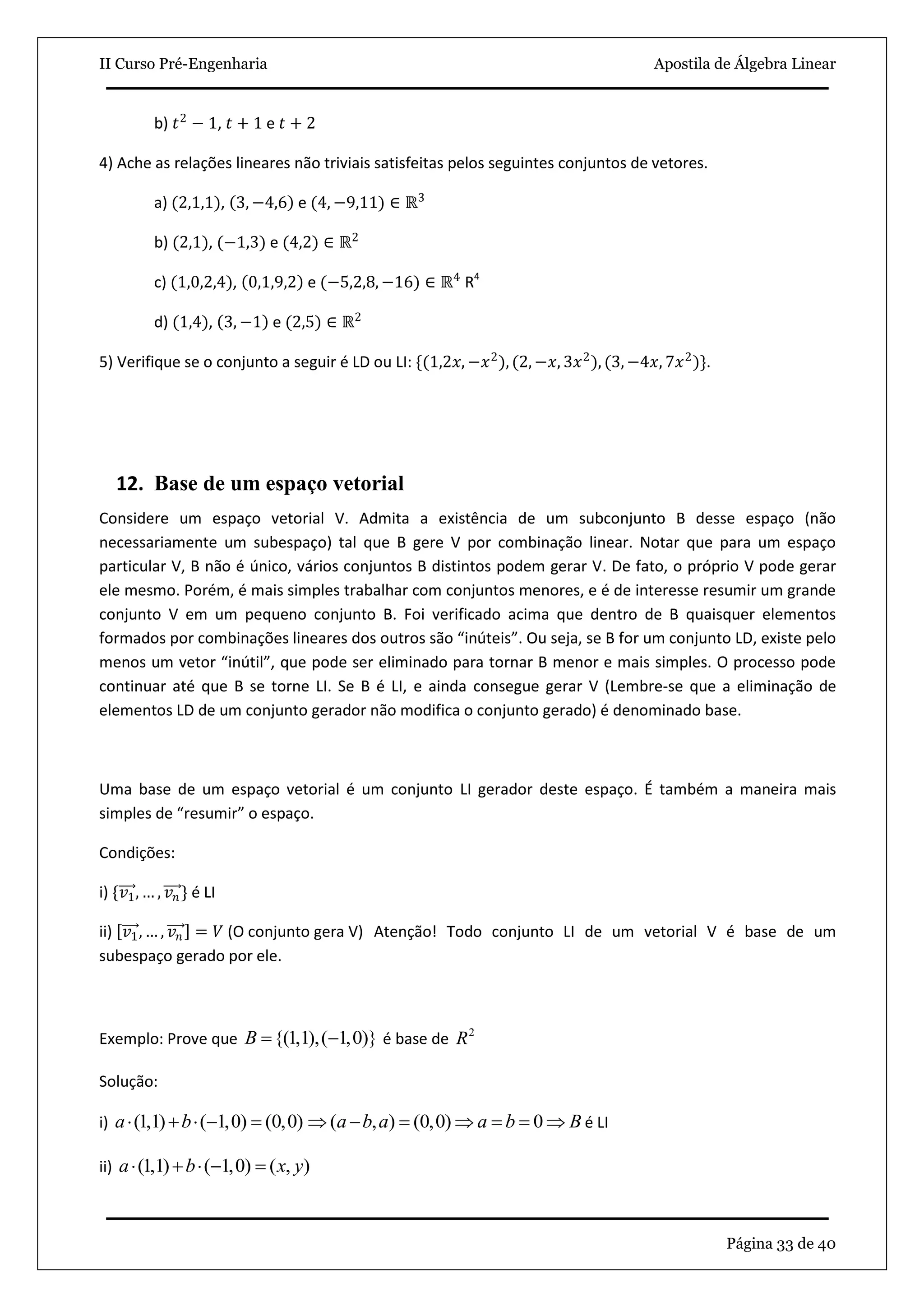 II Curso Pré-Engenharia Apostila de Álgebra Linear
Página 33 de 40
b) 𝑡2
− 1, 𝑡 + 1 e 𝑡 + 2
4) Ache as relações lineares não triviais satisfeitas pelos seguintes conjuntos de vetores.
a) (2,1,1), 3, −4,6 e (4, −9,11) ∈ ℝ3
b) (2,1), (−1,3) e (4,2) ∈ ℝ2
c) (1,0,2,4), 0,1,9,2 e (−5,2,8, −16) ∈ ℝ4
R4
d) (1,4), 3, −1 e (2,5) ∈ ℝ2
5) Verifique se o conjunto a seguir é LD ou LI: {(1,2𝑥, −𝑥2
), (2, −𝑥, 3𝑥2
), (3, −4𝑥, 7𝑥2
)}.
12. Base de um espaço vetorial
Considere um espaço vetorial V. Admita a existência de um subconjunto B desse espaço (não
necessariamente um subespaço) tal que B gere V por combinação linear. Notar que para um espaço
particular V, B não é único, vários conjuntos B distintos podem gerar V. De fato, o próprio V pode gerar
ele mesmo. Porém, é mais simples trabalhar com conjuntos menores, e é de interesse resumir um grande
conjunto V em um pequeno conjunto B. Foi verificado acima que dentro de B quaisquer elementos
formados por combinações lineares dos outros são “inúteis”. Ou seja, se B for um conjunto LD, existe pelo
menos um vetor “inútil”, que pode ser eliminado para tornar B menor e mais simples. O processo pode
continuar até que B se torne LI. Se B é LI, e ainda consegue gerar V (Lembre-se que a eliminação de
elementos LD de um conjunto gerador não modifica o conjunto gerado) é denominado base.
Uma base de um espaço vetorial é um conjunto LI gerador deste espaço. É também a maneira mais
simples de “resumir” o espaço.
Condições:
i) {𝑣1, … , 𝑣 𝑛} é LI
ii) 𝑣1, … , 𝑣 𝑛 = 𝑉 (O conjunto gera V) Atenção! Todo conjunto LI de um vetorial V é base de um
subespaço gerado por ele.
Exemplo: Prove que {(1,1),( 1,0)}B   é base de 2
R
Solução:
i) (1,1) ( 1,0) (0,0)a b     ( , ) (0,0) 0a b a a b B       é LI
ii) (1,1) ( 1,0) ( , )a b x y    
 