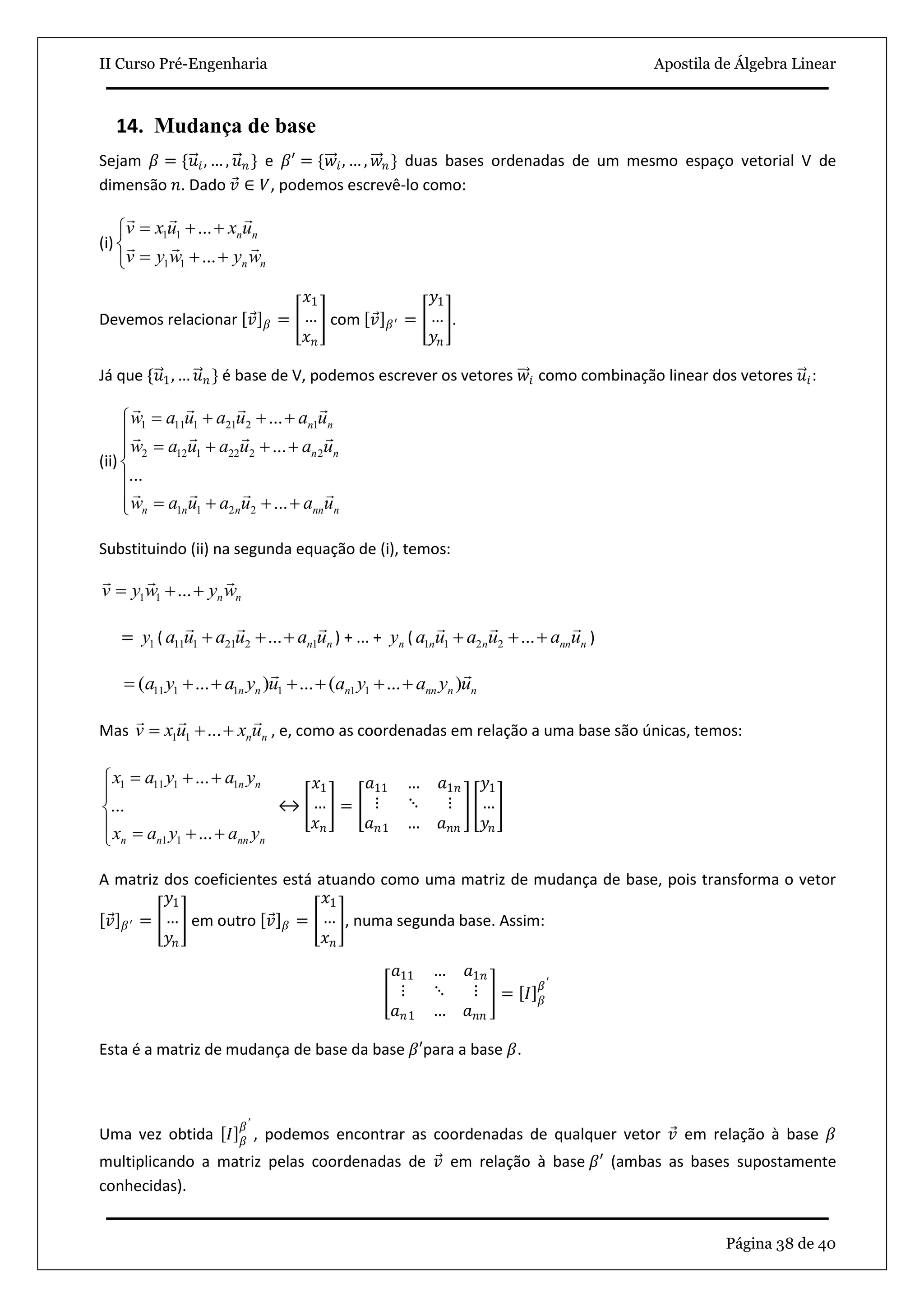 II Curso Pré-Engenharia Apostila de Álgebra Linear
Página 38 de 40
14. Mudança de base
Sejam 𝛽 = {𝑢𝑖, … , 𝑢 𝑛 } e 𝛽′ = {𝑤𝑖, … , 𝑤𝑛 } duas bases ordenadas de um mesmo espaço vetorial V de
dimensão 𝑛. Dado 𝑣 ∈ 𝑉, podemos escrevê-lo como:
(i)
1 1
1 1
...
...
n n
n n
v x u x u
v y w y w
  

  
  
  
Devemos relacionar 𝑣 𝛽 =
𝑥1
…
𝑥 𝑛
com 𝑣 𝛽′ =
𝑦1
…
𝑦𝑛
.
Já que {𝑢1, … 𝑢 𝑛 } é base de V, podemos escrever os vetores 𝑤𝑖 como combinação linear dos vetores 𝑢𝑖:
(ii)
1 11 1 21 2 1
2 12 1 22 2 2
1 1 2 2
...
...
...
...
n n
n n
n n n nn n
w a u a u a u
w a u a u a u
w a u a u a u
   
    


    
   
   
   
Substituindo (ii) na segunda equação de (i), temos:
1 1 ... n nv y w y w  
  
= 1y ( 11 1 21 2 1... n na u a u a u  
  
) + ... + ny ( 1 1 2 2 ...n n nn na u a u a u  
  
)
11 1 1 1 1 1( ... ) ... ( ... )n n n nn n na y a y u a y a y u      
 
Mas 1 1 ... n nv x u x u  
  
, e, como as coordenadas em relação a uma base são únicas, temos:
1 11 1 1
1 1
...
...
...
n n
n n nn n
x a y a y
x a y a y
  


   
↔
𝑥1
…
𝑥 𝑛
=
𝑎11 … 𝑎1𝑛
⋮ ⋱ ⋮
𝑎 𝑛1 … 𝑎 𝑛𝑛
𝑦1
…
𝑦𝑛
A matriz dos coeficientes está atuando como uma matriz de mudança de base, pois transforma o vetor
𝑣 𝛽′ =
𝑦1
…
𝑦𝑛
em outro 𝑣 𝛽 =
𝑥1
…
𝑥 𝑛
, numa segunda base. Assim:
𝑎11 … 𝑎1𝑛
⋮ ⋱ ⋮
𝑎 𝑛1 … 𝑎 𝑛𝑛
= 𝐼 𝛽
𝛽′
Esta é a matriz de mudança de base da base 𝛽′para a base 𝛽.
Uma vez obtida 𝐼 𝛽
𝛽′
, podemos encontrar as coordenadas de qualquer vetor 𝑣 em relação à base 𝛽
multiplicando a matriz pelas coordenadas de 𝑣 em relação à base 𝛽′ (ambas as bases supostamente
conhecidas).
 