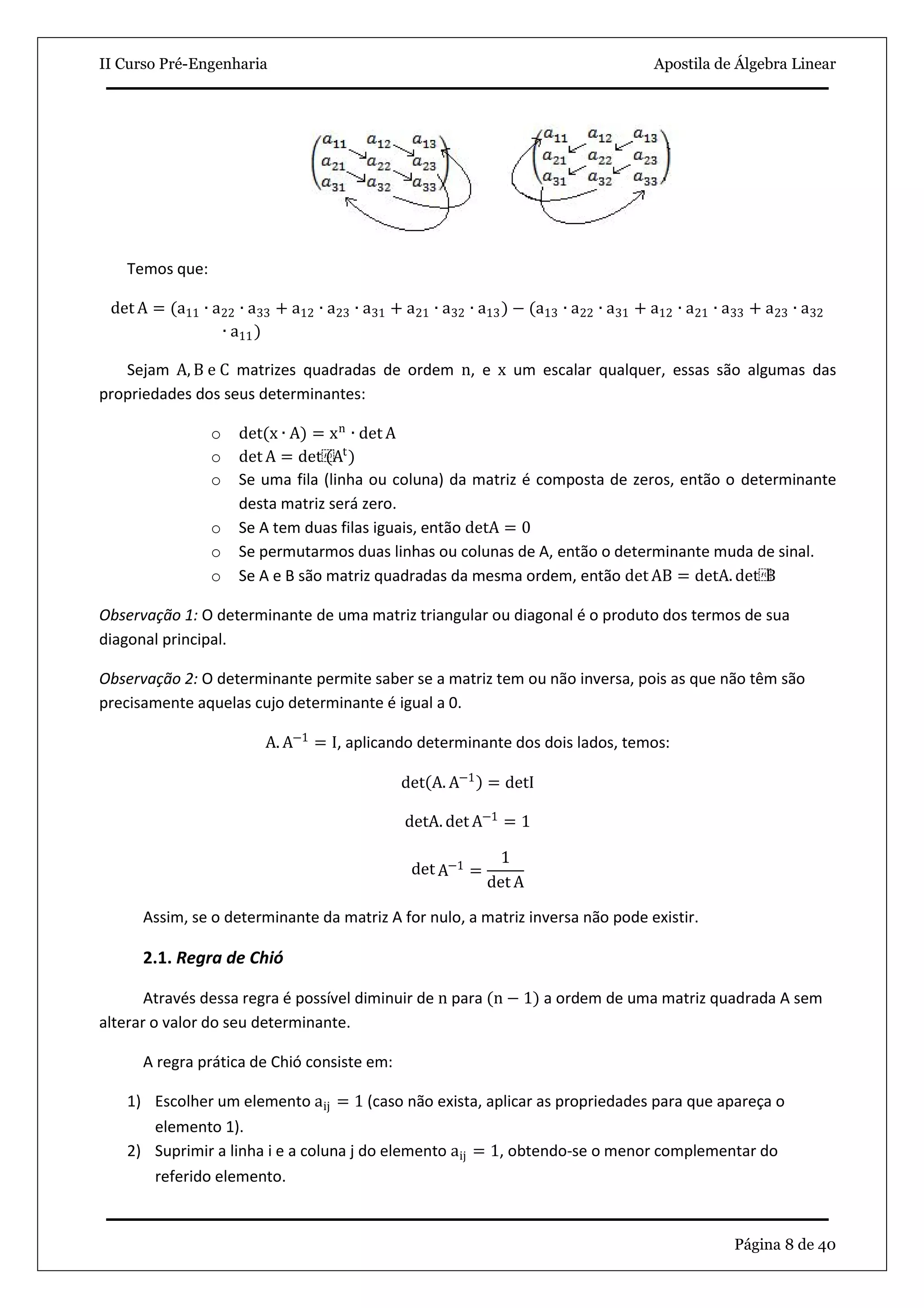 II Curso Pré-Engenharia Apostila de Álgebra Linear
Página 8 de 40
Temos que:
det A = (a11 ∙ a22 ∙ a33 + a12 ∙ a23 ∙ a31 + a21 ∙ a32 ∙ a13) − (a13 ∙ a22 ∙ a31 + a12 ∙ a21 ∙ a33 + a23 ∙ a32
∙ a11)
Sejam A, B e C matrizes quadradas de ordem n, e x um escalar qualquer, essas são algumas das
propriedades dos seus determinantes:
o det(x ∙ A) = xn
∙ det A
o det A = det⁡(At
)
o Se uma fila (linha ou coluna) da matriz é composta de zeros, então o determinante
desta matriz será zero.
o Se A tem duas filas iguais, então detA = 0
o Se permutarmos duas linhas ou colunas de A, então o determinante muda de sinal.
o Se A e B são matriz quadradas da mesma ordem, então det AB = detA. det⁡B
Observação 1: O determinante de uma matriz triangular ou diagonal é o produto dos termos de sua
diagonal principal.
Observação 2: O determinante permite saber se a matriz tem ou não inversa, pois as que não têm são
precisamente aquelas cujo determinante é igual a 0.
A. A−1
= I, aplicando determinante dos dois lados, temos:
det A. A−1
= detI
detA. det A−1
= 1
det A−1
=
1
det A
Assim, se o determinante da matriz A for nulo, a matriz inversa não pode existir.
2.1. Regra de Chió
Através dessa regra é possível diminuir de n para (n − 1) a ordem de uma matriz quadrada A sem
alterar o valor do seu determinante.
A regra prática de Chió consiste em:
1) Escolher um elemento aij = 1 (caso não exista, aplicar as propriedades para que apareça o
elemento 1).
2) Suprimir a linha i e a coluna j do elemento aij = 1, obtendo-se o menor complementar do
referido elemento.
 