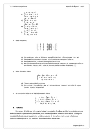 II Curso Pré-Engenharia Apostila de Álgebra Linear
Página 14 de 40
c)
𝑥 + 𝑦 + 𝑧 = 1
2𝑥 − 3𝑦 + 7𝑧 = 0
3𝑥 − 2𝑦 + 8𝑧 = 4
d)
x − y + 2z = 4
3x + y + 4z = 6
x + y + z = 1
e)
2x − y + 5y = 19
x + 5y − 3z = 4
3x + 2y + 4z = 25
f)
x + 3y + z = 0
2x + 7y + 4z = 0
x + y − 4z = 0
3) Dado o sistema:
1 2
1 0
0 −1
2 −1
1 2
3 4
2 −1
4 −3
𝑥
𝑦
𝑧
𝑤
=
2
2
4
8
a) Encontre uma solução dele sem resolvê-lo (atribua valores para x, y, z e w).
b) Resolva efetivamente o sistema, isto é, encontre sua matriz-solução.
c) Resolva também o sistema homogêneo associado.
d) Verifique que toda matriz-solução obtida em (b) é a soma de uma matriz-solução
encontrada em (c) com a solução particular que você encontrou em (a).
4) Dado o sistema linear:
3𝑥 + 5𝑦 + 12𝑧 − 𝑤 = −3
𝑥 + 𝑦 + 4𝑧 − 𝑤 = −6
2𝑦 + 2𝑧 + 𝑤 = 5
a) Discuta a solução do sistema.
b) Acrescente a equação 2z + kw = 9 a este sistema, encontre um valor de k que
torne o sistema impossível.
5) Dê o conjunto solução do seguinte sistema linear:
𝑥1 + 𝑥2 + 5𝑥3 − 8𝑥4 = 1
𝑥1 + 4𝑥2 + 13𝑥3 − 3𝑥4 = 1
−2𝑥1 + 𝑥2 − 2𝑥3 + 21𝑥4 = −2
3𝑥2 + 8𝑥3 + 5𝑥4 = 0
4. Vetores
Um vetor é definido por três características: intensidade, direção e sentido. Força, deslocamento
e velocidade são representados por vetores, mas um vetor pode ser bem mais do que isso. Ao longo do
curso de Álgebra Linear, o seu conceito será desenvolvido de forma bem mais ampla. Soluções de
sistemas lineares poderão, por exemplo, ser representadas por vetores.
 