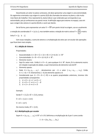 II Curso Pré-Engenharia Apostila de Álgebra Linear
Página 15 de 40
Desenhando um vetor no plano cartesiano, ele deve apresentar uma origem e uma extremidade.
Os segmentos orientados cuja origem é o ponto (0,0) são chamados de vetores no plano, e são muito
mais fáceis de trabalhar. Para representá-lo, basta indicar o par ordenado que corresponda à sua
extremidade, pois já conhecemos seu ponto inicial. A definição segue para vetores no espaço, caso em
que a origem dos vetores é o ponto (0,0,0), e assim por diante.
De tal forma, para representar um vetor V = OP com ponto inicial na origem, usa-se usualmente
a notação de coordenadas V = (a, b, c), mas também existe a notação de matriz coluna V =
a
b
c
e matriz
linha V = a b c .
Com essas notações, a soma de vetores e a multiplicação do vetor por um escalar são operações
que ficam bem mais simples.
4.1. Adição de Vetores
Propriedades:
o Associatividade: A + B + C = A + B + C, ∀ A, B, C ∈ ℝn
o Comutatividade: A + B = B + A, ∀ A, B ∈ ℝn
.
o Elemento neutro:
o Seja O o vetor nulo. Então A + O = A, para qualquer A ∈ ℝn
. Assim, O é o elemento neutro
em relação à operação de adição, o qual chamaremos de elemento nulo de ℝn
.
o Elemento oposto:
o Dado A = a1, a2, … , an , denotaremos por – A o vetor (−a1, −a2, … , −an). Então
A + (−A) = O. Chamaremos (−A) de elemento oposto a A.
o Considerando que: A − B = A + −B e as quatro propriedades anteriores, teremos três
propriedades conseqüentes:
1. 𝐴 + 𝐵 = 𝐴 + 𝐶 ⟹ 𝐵 = 𝐶
2. 𝐴 + 𝐵 = 𝐶 ⟹ 𝐴 = 𝐶 − 𝐵
3. 𝐴 + 𝐴 = 𝐴 ⟹ 𝐴 = 𝑂
Exemplo:
Sendo v = 1,2 e w = (3,5), temos:
v + w = 1,2 + 3,5
v + w = (4,7)
Do mesmo modo, 2v = (2,4).
4.2. Multiplicação por escalar
Sejam A = (a1, a2, … , an) ∈ ℝn
e λ ∈ ℝ. Definimos a multiplicação de A por λ como sendo:
λ ∙ A = (λa1, λa2, … , λan)
 