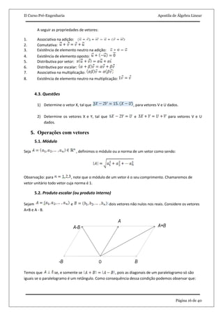 II Curso Pré-Engenharia Apostila de Álgebra Linear
Página 16 de 40
A seguir as propriedades de vetores:
1. Associativa na adição:
2. Comutativa:
3. Existência de elemento neutro na adição:
4. Existência de elemento oposto:
5. Distributiva por vetor:
6. Distributiva por escalar:
7. Associativa na multiplicação:
8. Existência de elemento neutro na multiplicação:
4.3. Questões
1) Determine o vetor X, tal que , para vetores V e U dados.
2) Determine os vetores X e Y, tal que e para vetores V e U
dados.
5. Operações com vetores
5.1. Módulo
Seja , definimos o módulo ou a norma de um vetor como sendo:
Observação: para , note que o módulo de um vetor é o seu comprimento. Chamaremos de
vetor unitário todo vetor cuja norma é 1.
5.2. Produto escalar (ou produto interno)
Sejam e dois vetores não nulos nos reais. Considere os vetores
A+B e A - B.
Temos que se, e somente se , pois as diagonais de um paralelogramo só são
iguais se o paralelogramo é um retângulo. Como consequência dessa condição podemos observar que:
 