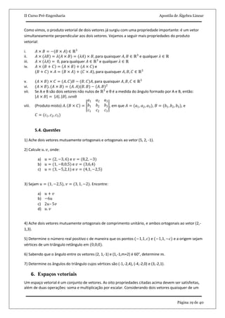 II Curso Pré-Engenharia Apostila de Álgebra Linear
Página 19 de 40
Como vimos, o produto vetorial de dois vetores já surgiu com uma propriedade importante: é um vetor
simultaneamente perpendicular aos dois vetores. Vejamos a seguir mais propriedades do produto
vetorial:
i. 𝐴 × 𝐵 = −(𝐵 × 𝐴) ∈ ℝ3
ii. 𝐴 × (𝜆𝐵) = 𝜆(𝐴 × 𝐵) = (𝜆𝐴) × 𝐵, para quaisquer 𝐴, 𝐵 ∈ ℝ3
e qualquer 𝜆 ∈ ℝ
iii. 𝐴 × 𝜆𝐴 = 0, para qualquer 𝐴 ∈ ℝ3
e qualquer 𝜆 ∈ ℝ
iv. 𝐴 × 𝐵 + 𝐶 = 𝐴 × 𝐵 + (𝐴 × 𝐶) e
(𝐵 + 𝐶) × 𝐴 = (𝐵 × 𝐴) + (𝐶 × 𝐴), para quaisquer 𝐴, 𝐵, 𝐶 ∈ ℝ3
v. (𝐴 × 𝐵) × 𝐶 = (𝐴. 𝐶)𝐵 − (𝐵. 𝐶)𝐴, para quaisquer 𝐴, 𝐵, 𝐶 ∈ ℝ3
vi. (𝐴 × 𝐵). (𝐴 × 𝐵) = (𝐴. 𝐴)(𝐵. 𝐵) − (𝐴. 𝐵)2
vii. Se A e B são dois vetores não nulos de ℝ3
e θ é a medida do ângulo formado por A e B, então:
𝐴 × 𝐵 = 𝐴 . 𝐵 . 𝑠𝑒𝑛θ
viii. (Produto misto) 𝐴. 𝐵 × 𝐶 =
𝑎1 𝑎2 𝑎3
𝑏1 𝑏2 𝑏3
𝑐1 𝑐2 𝑐3
, em que 𝐴 = (𝑎1, 𝑎2, 𝑎3), 𝐵 = (𝑏1, 𝑏2, 𝑏3), e
𝐶 = (𝑐1, 𝑐2, 𝑐3)
5.4. Questões
1) Ache dois vetores mutuamente ortogonais e ortogonais ao vetor (5, 2, -1).
2) Calcule 𝑢. 𝑣, onde:
a) 𝑢 = (2, −3, 6) e 𝑣 = (8,2, −3)
b) 𝑢 = (1, −8,0,5) e 𝑣 = (3,6,4)
c) 𝑢 = (3, −5,2,1) e 𝑣 = (4,1, −2,5)
3) Sejam 𝑢 = (1, −2,5), 𝑣 = (3, 1, −2). Encontre:
a) 𝑢 + 𝑣
b) −6𝑢
c) 2𝑢– 5𝑣
d) 𝑢. 𝑣
4) Ache dois vetores mutuamente ortogonais de comprimento unitário, e ambos ortogonais ao vetor (2,-
1,3).
5) Determine o número real positivo c de maneira que os pontos (−1,1, 𝑐) e (−1,1, −𝑐) e a origem sejam
vértices de um triângulo retângulo em (0,0,0).
6) Sabendo que o ângulo entre os vetores (2, 1,-1) e (1,-1,m+2) é 60°, determine 𝑚.
7) Determine os ângulos do triângulo cujos vértices são (-1,-2,4), (-4,-2,0) e (3,-2,1).
6. Espaços vetoriais
Um espaço vetorial é um conjunto de vetores. As oito propriedades citadas acima devem ser satisfeitas,
além de duas operações: soma e multiplicação por escalar. Considerando dois vetores quaisquer de um
 