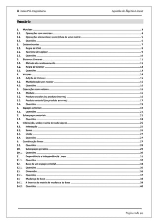 II Curso Pré-Engenharia Apostila de Álgebra Linear
Página 2 de 40
Sumário
1. Matrizes .......................................................................................................................................................... 3
1.1. Operações com matrizes ............................................................................................................................. 4
1.2. Operações elementares com linhas de uma matriz...................................................................................... 5
1.3. Questões ..................................................................................................................................................... 6
2. Determinantes ................................................................................................................................................ 7
2.1. Regra de Chió.............................................................................................................................................. 8
2.2. Teorema de Laplace .................................................................................................................................... 9
2.3. Questões ....................................................................................................................................................10
3. Sistemas Lineares ...........................................................................................................................................11
3.1. Método do escalonamento.........................................................................................................................11
3.2. Regra de Cramer ........................................................................................................................................13
3.3. Questões ....................................................................................................................................................13
4. Vetores...........................................................................................................................................................14
4.1. Adição de Vetores ......................................................................................................................................15
4.2. Multiplicação por escalar ...........................................................................................................................15
4.3. Questões ....................................................................................................................................................16
5. Operações com vetores..................................................................................................................................16
5.1. Módulo.......................................................................................................................................................16
5.2. Produto escalar (ou produto interno) .........................................................................................................16
5.3. Produto vetorial (ou produto externo)........................................................................................................17
5.4. Questões ....................................................................................................................................................19
6. Espaços vetoriais ............................................................................................................................................19
6.1. Questões ....................................................................................................................................................21
7. Subespaços vetoriais ......................................................................................................................................22
7.1. Questões ....................................................................................................................................................24
8. Interseção, união e soma de subespaços........................................................................................................25
8.1. Interseção ..................................................................................................................................................25
8.2. Soma..........................................................................................................................................................26
8.3. União .........................................................................................................................................................27
8.4. Questões ....................................................................................................................................................27
9. Combinação linear..........................................................................................................................................27
9.1. Questões ....................................................................................................................................................28
10. Subespaços gerados ...................................................................................................................................29
10.1. Questões ....................................................................................................................................................30
11. Dependência e Independência Linear.........................................................................................................31
11.1. Questões ....................................................................................................................................................32
12. Base de um espaço vetorial........................................................................................................................33
12.1. Questões ....................................................................................................................................................36
13. Dimensão ...................................................................................................................................................36
13.1. Questões ....................................................................................................................................................37
14. Mudança de base .......................................................................................................................................38
14.1. A inversa da matriz de mudança de base ...................................................................................................39
14.2. Questões ....................................................................................................................................................40
 