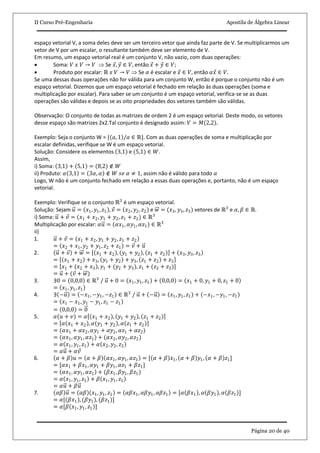 II Curso Pré-Engenharia Apostila de Álgebra Linear
Página 20 de 40
espaço vetorial V, a soma deles deve ser um terceiro vetor que ainda faz parte de V. Se multiplicarmos um
vetor de V por um escalar, o resultante também deve ser elemento de V.
Em resumo, um espaço vetorial real é um conjunto V, não vazio, com duas operações:
 Soma: 𝑉 𝑥 𝑉 → 𝑉  Se 𝑥, 𝑦 ∈ 𝑉, então 𝑥 + 𝑦 ∈ 𝑉;
 Produto por escalar: ℝ 𝑥 𝑉 → 𝑉  Se 𝛼 é escalar e 𝑥 ∈ 𝑉, então 𝛼𝑥 ∈ 𝑉.
Se uma dessas duas operações não for válida para um conjunto W, então é porque o conjunto não é um
espaço vetorial. Dizemos que um espaço vetorial é fechado em relação às duas operações (soma e
multiplicação por escalar). Para saber se um conjunto é um espaço vetorial, verifica-se se as duas
operações são válidas e depois se as oito propriedades dos vetores também são válidas.
Observação: O conjunto de todas as matrizes de ordem 2 é um espaço vetorial. Deste modo, os vetores
desse espaço são matrizes 2x2.Tal conjunto é designado assim: 𝑉 = 𝑀 2,2 .
Exemplo: Seja o conjunto W = { 𝑎, 1 /𝑎 ∈ ℝ}. Com as duas operações de soma e multiplicação por
escalar definidas, verifique se W é um espaço vetorial.
Solução: Considere os elementos 3,1 e (5,1) ∈ 𝑊.
Assim,
i) Soma: 3,1 + 5,1 = (8,2) ∉ 𝑊
ii) Produto: 𝛼 3,1 = 3𝛼, 𝛼 ∉ 𝑊 𝑠𝑒 𝛼 ≠ 1, assim não é válido para todo 𝛼
Logo, W não é um conjunto fechado em relação a essas duas operações e, portanto, não é um espaço
vetorial.
Exemplo: Verifique se o conjunto ℝ3
é um espaço vetorial.
Solução: Sejam 𝑢 = 𝑥1, 𝑦1, 𝑧1 , 𝑣 = 𝑥2, 𝑦2, 𝑧2 e 𝑤 = (𝑥3, 𝑦3, 𝑧3) vetores de ℝ3
e 𝛼, 𝛽 ∈ ℝ.
i) Soma: 𝑢 + 𝑣 = (𝑥1 + 𝑥2, 𝑦1 + 𝑦2, 𝑧1 + 𝑧2) ∈ ℝ3
Multiplicação por escalar: 𝛼𝑢 = (𝛼𝑥1, 𝛼𝑦1, 𝛼𝑧1) ∈ ℝ3
ii)
1. 𝑢 + 𝑣 = 𝑥1 + 𝑥2, 𝑦1 + 𝑦2, 𝑧1 + 𝑧2
= 𝑥2 + 𝑥1, 𝑦2 + 𝑦1, 𝑧2 + 𝑧1 = 𝑣 + 𝑢
2. 𝑢 + 𝑣 + 𝑤 = 𝑥1 + 𝑥2 , 𝑦1 + 𝑦2 , 𝑧1 + 𝑧2 + 𝑥3, 𝑦3, 𝑧3
= 𝑥1 + 𝑥2 + 𝑥3, 𝑦1 + 𝑦2 + 𝑦3, 𝑧1 + 𝑧2 + 𝑧3
= 𝑥1 + (𝑥2 + 𝑥3 , 𝑦1 + (𝑦2 + 𝑦3), 𝑧1 + (𝑧2 + 𝑧3)]
= 𝑢 + (𝑣 + 𝑤)
3. ∃0 = 0,0,0 ∈ ℝ3
/ 𝑢 + 0 = 𝑥1, 𝑦1, 𝑧1 + 0,0,0 = 𝑥1 + 0, 𝑦1 + 0, 𝑧1 + 0
= 𝑥1, 𝑦1, 𝑧1
4. ∃ −𝑢 = −𝑥1, −𝑦1, −𝑧1 ∈ ℝ3
/ 𝑢 + −𝑢 = 𝑥1, 𝑦1, 𝑧1 + −𝑥1, −𝑦1, −𝑧1
= 𝑥1 − 𝑥1, 𝑦1 − 𝑦1, 𝑧1 − 𝑧1
= 0,0,0 = 0
5. 𝛼 𝑢 + 𝑣 = 𝛼 𝑥1 + 𝑥2 , 𝑦1 + 𝑦2 , 𝑧1 + 𝑧2
= 𝛼 𝑥1 + 𝑥2 , 𝛼 𝑦1 + 𝑦2 , 𝛼 𝑧1 + 𝑧2
= (𝛼𝑥1 + 𝛼𝑥2, 𝛼𝑦1 + 𝛼𝑦2, 𝛼𝑧1 + 𝛼𝑧2)
= (𝛼𝑥1, 𝛼𝑦1, 𝛼𝑧1) + (𝛼𝑥2, 𝛼𝑦2, 𝛼𝑧2)
= 𝛼 𝑥1, 𝑦1, 𝑧1 + 𝛼 𝑥2, 𝑦2, 𝑧2
= 𝛼𝑢 + 𝛼𝑣
6. 𝛼 + 𝛽 𝑢 = 𝛼 + 𝛽 𝛼𝑥1, 𝛼𝑦1, 𝛼𝑧1 = [ 𝛼 + 𝛽 𝑥1, 𝛼 + 𝛽 𝑦1, 𝛼 + 𝛽 𝑧1]
= [𝛼𝑥1 + 𝛽𝑥1, 𝛼𝑦1 + 𝛽𝑦1, 𝛼𝑧1 + 𝛽𝑧1]
= 𝛼𝑥1, 𝛼𝑦1, 𝛼𝑧1 + (𝛽𝑥1, 𝛽𝑦1, 𝛽𝑧1)
= 𝛼 𝑥1, 𝑦1, 𝑧1 + 𝛽 𝑥1, 𝑦1, 𝑧1
= 𝛼𝑢 + 𝛽𝑢
7. 𝛼𝛽 𝑢 = 𝛼𝛽 𝑥1, 𝑦1, 𝑧1 = 𝛼𝛽𝑥1, 𝛼𝛽𝑦1, 𝛼𝛽𝑧1 = [𝛼 𝛽𝑥1 , 𝛼 𝛽𝑦1 , 𝛼 𝛽𝑧1 ]
= 𝛼[(𝛽𝑥1), (𝛽𝑦1), (𝛽𝑧1)]
= 𝛼[𝛽 𝑥1, 𝑦1, 𝑧1 ]
 