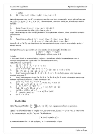 II Curso Pré-Engenharia Apostila de Álgebra Linear
Página 21 de 40
= 𝛼(𝛽𝑢)
8. 1𝑢 = 1 𝑥1, 𝑦1, 𝑧1 = 1𝑥1, 1𝑦1, 1𝑧1 = 𝑥1, 𝑦1, 𝑧1 = 𝑢
Exemplo: Considere em V = ℝ2
o produto por escalar usual, mas com a adição, a operação definida por:
𝑥1, 𝑦1 + 𝑥2, 𝑦2 = (𝑥1 + 𝑥2, 𝑦1 + 2𝑦2). Determine se V, com essas operações, é um espaço vetorial.
Solução:
i)
1. Soma: 𝑥1, 𝑦1 + 𝑥2, 𝑦2 = (𝑥1 + 𝑥2, 𝑦1 + 2𝑦2) ∈ 𝑉
2. Produto por escalar: 𝛼 𝑥1, 𝑦1 = (𝛼𝑥1, 𝛼𝑦1) ∈ 𝑉
Logo, V é um espaço fechado em relação a essas duas operações. Portanto, temos que verificar as oito
propriedades.
ii)
1. Associativa na adição: 𝑢 + 𝑣 = 𝑥1, 𝑦1 + 𝑥2, 𝑦2 = (𝑥1 + 𝑥2, 𝑦1 + 2𝑦2)
𝑣 + 𝑢 = 𝑥2, 𝑦2 + 𝑥1, 𝑦1 = (𝑥2 + 𝑥1, 𝑦2 + 2𝑦1)
Como 𝑢 + 𝑣 = 𝑣 + 𝑢 já não é satisfeita, não precisamos mais testar as outras propriedades. V não é
espaço vetorial.
Exemplo: O conjunto que contém um único objeto, com as operações definidas por:
𝑜𝑏𝑗𝑒𝑡𝑜 + 𝑜𝑏𝑗𝑒𝑡𝑜 = 𝑜𝑏𝑗𝑒𝑡𝑜
 𝑜𝑏𝑗𝑒𝑡𝑜 = 𝑜𝑏𝑗𝑒𝑡𝑜, com 𝛼 ∈ ℝ
Solução:
i) Da própria definição no enunciado, o conjunto é fechado em relação às operações de soma e
multiplicação por escalar e, portanto, não precisamos verificá-las;
ii) Substituindo 𝑜𝑏𝑗𝑒𝑡𝑜 por 𝑥:
1. 𝑢 + 𝑣 = 𝑥 + 𝑥 = 𝑥
𝑣 + 𝑢 = 𝑥 + 𝑥 = 𝑥
⇒ 𝑢 + 𝑣 = 𝑣 + 𝑢
2.
𝑢 + 𝑣 + 𝑤 = 𝑥 + 𝑥 + 𝑥 = 𝑥 + 𝑥 = 𝑥
𝑢 + 𝑣 + 𝑤 = 𝑥 + 𝑥 + 𝑥 = 𝑥 + 𝑥 = 𝑥
⇒ 𝑢 + 𝑣 + 𝑤 = 𝑢 + 𝑣 + 𝑤
3. Seja 𝑛 o vetor nulo. Logo, 𝑢 + 𝑛 = 𝑢 ⇒ 𝑥 + 𝑛 = 𝑥 ⇒ 𝑛 = 𝑥. Assim, existe vetor nulo, que
equivale ao próprio 𝑥.
4. Seja 𝑝 o vetor oposto. Logo, 𝑢 + 𝑝 = 𝑛 ⇒ 𝑥 + 𝑝 = 𝑥 ⇒ 𝑝 = 𝑥. Assim, existe vetor oposto, que
também equivale ao próprio 𝑥. O vetor oposto de 𝑢 é 𝑢.
5.
𝛼 𝑢 + 𝑣 = 𝛼 𝑥 + 𝑥 = 𝛼𝑥 = 𝑥
𝛼𝑢 + 𝛼𝑣 = 𝛼𝑥 + 𝛼𝑥 = 𝑥 + 𝑥 = 𝑥
⇒  𝑢 + 𝑣 =  𝑢 +  𝑣
6.
 + 𝛽 𝑢 =  + 𝛽 𝑥 = 𝑥
 𝑢 + 𝛽𝑢 =  𝑥 + 𝛽𝑥 = 𝑥 + 𝑥 = 𝑥
⇒ ( + 𝛽)𝑥 = 𝑎𝑢 + 𝛽𝑣
7.
 𝛽𝑢 =  𝛽𝑥 =  𝑥 = 𝑥
𝛼𝛽 𝑢 = 𝛼𝛽 𝑥 = 𝑥
 ⇒  𝛽𝑢 = β 𝑢
8. 1𝑢 = 1𝑥 = 𝑥 = 𝑢
6.1. Questões
1) Verifique que 𝑀 2,2 =
𝑎 𝑏
𝑐 𝑑
𝑎, 𝑏, 𝑐 e 𝑑 ∈ ℝ é um espaço vetorial com as operações.
2) Seja 𝐹 o conjunto de todas as funções reais, de variável real, ou seja 𝐹 = {𝑓: ℝ → ℝ}. O vetor soma
𝑓 + 𝑔, para quaisquer funções 𝑓 e 𝑔 em 𝐹 é definido por:
𝑓 + 𝑔 𝑥 = 𝑓 𝑥 + 𝑔 𝑥
e para qualquer escalar 𝑟 ∈ ℝ e qualquer 𝑓 ∈ 𝐹 o produto 𝑟𝑓 é tal que:
 