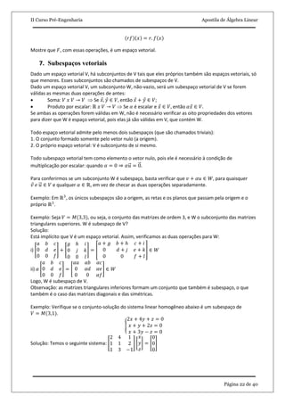 II Curso Pré-Engenharia Apostila de Álgebra Linear
Página 22 de 40
𝑟𝑓 𝑥 = 𝑟. 𝑓 𝑥
Mostre que 𝐹, com essas operações, é um espaço vetorial.
7. Subespaços vetoriais
Dado um espaço vetorial V, há subconjuntos de V tais que eles próprios também são espaços vetoriais, só
que menores. Esses subconjuntos são chamados de subespaços de V.
Dado um espaço vetorial V, um subconjunto W, não-vazio, será um subespaço vetorial de V se forem
válidas as mesmas duas operações de antes:
 Soma: 𝑉 𝑥 𝑉 → 𝑉  Se 𝑥, 𝑦 ∈ 𝑉, então 𝑥 + 𝑦 ∈ 𝑉;
 Produto por escalar: ℝ 𝑥 𝑉 → 𝑉  Se 𝛼 é escalar e 𝑥 ∈ 𝑉, então 𝛼𝑥 ∈ 𝑉.
Se ambas as operações forem válidas em W, não é necessário verificar as oito propriedades dos vetores
para dizer que W é espaço vetorial, pois elas já são válidas em V, que contém W.
Todo espaço vetorial admite pelo menos dois subespaços (que são chamados triviais):
1. O conjunto formado somente pelo vetor nulo (a origem).
2. O próprio espaço vetorial: V é subconjunto de si mesmo.
Todo subespaço vetorial tem como elemento o vetor nulo, pois ele é necessário à condição de
multiplicação por escalar: quando 𝛼 = 0 ⇒ 𝛼𝑢 = 0.
Para conferirmos se um subconjunto W é subespaço, basta verificar que 𝑣 + 𝛼𝑢 ∈ 𝑊, para quaisquer
𝑣 𝑒 𝑢 ∈ 𝑉 e qualquer 𝛼 ∈ ℝ, em vez de checar as duas operações separadamente.
Exemplo: Em ℝ3
, os únicos subespaços são a origem, as retas e os planos que passam pela origem e o
próprio ℝ3
.
Exemplo: Seja 𝑉 = 𝑀(3,3), ou seja, o conjunto das matrizes de ordem 3, e W o subconjunto das matrizes
triangulares superiores. W é subespaço de V?
Solução:
Está implícito que V é um espaço vetorial. Assim, verificamos as duas operações para W:
i)
𝑎 𝑏 𝑐
0 𝑑 𝑒
0 0 𝑓
+
𝑔 𝑕 𝑖
0 𝑗 𝑘
0 0 𝑙
=
𝑎 + 𝑔 𝑏 + 𝑕 𝑐 + 𝑖
0 𝑑 + 𝑗 𝑒 + 𝑘
0 0 𝑓 + 𝑙
∈ 𝑊
ii) 𝛼
𝑎 𝑏 𝑐
0 𝑑 𝑒
0 0 𝑓
=
𝛼𝑎 𝛼𝑏 𝛼𝑐
0 𝛼𝑑 𝛼𝑒
0 0 𝛼𝑓
∈ 𝑊
Logo, W é subespaço de V.
Observação: as matrizes triangulares inferiores formam um conjunto que também é subespaço, o que
também é o caso das matrizes diagonais e das simétricas.
Exemplo: Verifique se o conjunto-solução do sistema linear homogêneo abaixo é um subespaço de
𝑉 = 𝑀(3,1).
2𝑥 + 4𝑦 + 𝑧 = 0
𝑥 + 𝑦 + 2𝑧 = 0
𝑥 + 3𝑦 − 𝑧 = 0
Solução: Temos o seguinte sistema:
2 4 1
1 1 2
1 3 −1
𝑥
𝑦
𝑧
=
0
0
0
 