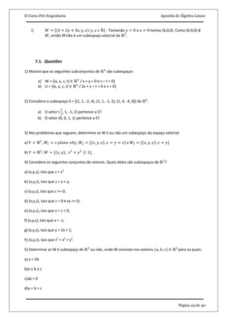 II Curso Pré-Engenharia Apostila de Álgebra Linear
Página 24 de 40
i) 𝑊 = 6 + 2𝑦 + 4𝑧, 𝑦, 𝑧 ; 𝑦, 𝑧 𝜖 ℝ . Tomando 𝑦 = 0 e 𝑧 = 0 temos (6,0,0). Como (0,0,0) ∉
𝑊, então 𝑊não é um subespaço vetorial de ℝ3
.
7.1. Questões
1) Mostre que os seguintes subconjuntos de ℝ4
são subespaços
a) W = {(x, y, z, t) ∈ ℝ4
/ x + y = 0 e z – t = 0}
b) U = {(x, y, z, t) ∈ ℝ4
/ 2x + y – t = 0 e z = 0}
2) Considere o subespaço S = [(1, 1, -2, 4), (1, 1, -1, 2), (1, 4, -4, 8)] de ℝ4
.
a) O vetor (
2
3
, 1, -1, 2) pertence a S?
b) O vetor (0, 0, 1, 1) pertence a S?
3) Nos problemas que seguem, determine se W é ou não um subespaço do espaço vetorial:
a) 𝑉 = ℝ3
, 𝑊1 = 𝑜 𝑝𝑙𝑎𝑛𝑜 𝑥0𝑦, 𝑊2 = { 𝑥, 𝑦, 𝑧 ; 𝑥 = 𝑦 = 𝑧} e 𝑊3 = { 𝑥, 𝑦, 𝑧 ; 𝑥 = 𝑦}
b) 𝑉 = ℝ2
; 𝑊 = {(𝑥, 𝑦); 𝑥2
+ 𝑦2
≤ 1};
4) Considere os seguintes conjuntos de vetores. Quais deles são subespaços de ℝ3
?
a) (x,y,z), tais que z = x3
b) (x,y,z), tais que z = x + y;
c) (x,y,z), tais que z >= 0;
d) (x,y,z), tais que z = 0 e xy >= 0;
e) (x,y,z), tais que x = z = 0;
f) (x,y,z), tais que x = -z;
g) (x,y,z), tais que y = 2x + 1;
h) (x,y,z), tais que z2
= x2
+ y2
.
5) Determine se W é subespaço de ℝ3
ou não, onde W consiste nos vetores (𝑎, 𝑏, 𝑐) ∈ ℝ3
para os quais:
a) a = 2b
b)a ≤ b ≤ c
c)ab = 0
d)a = b = c
 