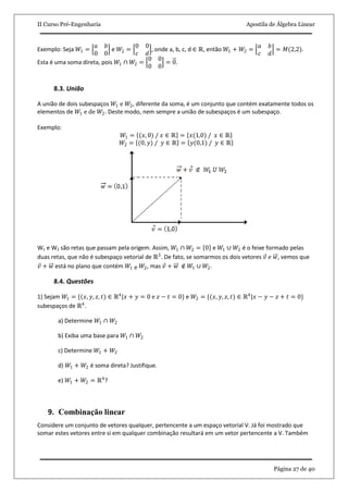 II Curso Pré-Engenharia Apostila de Álgebra Linear
Página 27 de 40
Exemplo: Seja 𝑊1 =
𝑎 𝑏
0 0
e 𝑊2 =
0 0
𝑐 𝑑
, onde a, b, c, d ∈ ℝ, então 𝑊1 + 𝑊2 =
𝑎 𝑏
𝑐 𝑑
= 𝑀(2,2).
Esta é uma soma direta, pois 𝑊1 ∩ 𝑊2 =
0 0
0 0
= 0.
8.3. União
A união de dois subespaços 𝑊1 e 𝑊2, diferente da soma, é um conjunto que contém exatamente todos os
elementos de 𝑊1 e de 𝑊2. Deste modo, nem sempre a união de subespaços é um subespaço.
Exemplo:
𝑊1 = (𝑥, 0) / 𝑥 ∈ ℝ = 𝑥(1,0) / 𝑥 ∈ ℝ
𝑊2 = (0, 𝑦) / 𝑦 ∈ ℝ = 𝑦(0,1) / 𝑦 ∈ ℝ
W1 e W2 são retas que passam pela origem. Assim, 𝑊1 ∩ 𝑊2 = 0 e 𝑊1 ∪ 𝑊2 é o feixe formado pelas
duas retas, que não é subespaço vetorial de ℝ3
. De fato, se somarmos os dois vetores 𝑣 𝑒 𝑤, vemos que
𝑣 + 𝑤 está no plano que contém 𝑊1 e 𝑊2, mas 𝑣 + 𝑤 ∉ 𝑊1 ∪ 𝑊2.
8.4. Questões
1) Sejam 𝑊1 = {(𝑥, 𝑦, 𝑧, 𝑡) ∈ ℝ4
|𝑥 + 𝑦 = 0 e 𝑧 − 𝑡 = 0} e 𝑊2 = {(𝑥, 𝑦, 𝑧, 𝑡) ∈ ℝ4
|𝑥 − 𝑦 − 𝑧 + 𝑡 = 0}
subespaços de ℝ4
.
a) Determine 𝑊1 ∩ 𝑊2
b) Exiba uma base para 𝑊1 ∩ 𝑊2
c) Determine 𝑊1 + 𝑊2
d) 𝑊1 + 𝑊2 é soma direta? Justifique.
e) 𝑊1 + 𝑊2 = ℝ4
?
9. Combinação linear
Considere um conjunto de vetores qualquer, pertencente a um espaço vetorial V. Já foi mostrado que
somar estes vetores entre si em qualquer combinação resultará em um vetor pertencente a V. Também
 