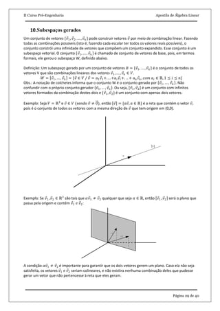 II Curso Pré-Engenharia Apostila de Álgebra Linear
Página 29 de 40
10.Subespaços gerados
Um conjunto de vetores {𝑣1, 𝑣2, … , 𝑣 𝑛 } pode construir vetores 𝑣 por meio de combinação linear. Fazendo
todas as combinações possíveis (isto é, fazendo cada escalar ter todos os valores reais possíveis), o
conjunto constrói uma infinidade de vetores que compõem um conjunto expandido. Esse conjunto é um
subespaço vetorial. O conjunto 𝑣1, … , 𝑣 𝑛 é chamado de conjunto de vetores de base, pois, em termos
formais, ele gerou o subespaço W, definido abaixo.
Definição: Um subespaço gerado por um conjunto de vetores 𝐵 = 𝑣1, … , 𝑣 𝑛 é o conjunto de todos os
vetores V que são combinações lineares dos vetores 𝑣1, … , 𝑣 𝑛 ∈ 𝑉.
𝑊 = 𝑣1, … , 𝑣 𝑛 = {𝑣 ∈ 𝑉 / 𝑣 = 𝑎1 𝑣1+. . . +𝑎𝑖 𝑣𝑖+. . . + 𝑎 𝑛 𝑣𝑛 , 𝑐𝑜𝑚 𝑎𝑖 ∈ ℝ, 1 ≤ 𝑖 ≤ 𝑛}
Obs.: A notação de colchetes informa que o conjunto W é o conjunto gerado por 𝑣1, … , 𝑣 𝑛 . Não
confundir com o próprio conjunto gerador 𝑣1, … , 𝑣 𝑛 . Ou seja, 𝑣1, 𝑣2 é um conjunto com infinitos
vetores formados da combinação destes dois e {𝑣1, 𝑣2} é um conjunto com apenas dois vetores.
Exemplo: Seja 𝑉 = ℝ3
e 𝑣 ∈ 𝑉 (sendo 𝑣 ≠ 0), então 𝑣 = {𝑎𝑣, 𝑎 ∈ ℝ} é a reta que contém o vetor 𝑣,
pois é o conjunto de todos os vetores com a mesma direção de 𝑣 que tem origem em (0,0).
Exemplo: Se 𝑣1, 𝑣2 ∈ ℝ3
são tais que 𝛼𝑣1 ≠ 𝑣2 qualquer que seja 𝛼 ∈ ℝ, então 𝑣1, 𝑣2 será o plano que
passa pela origem e contém 𝑣1 e 𝑣2:
A condição 𝛼𝑣1 ≠ 𝑣2 é importante para garantir que os dois vetores gerem um plano. Caso ela não seja
satisfeita, os vetores 𝑣1 e 𝑣2 seriam colineares, e não existira nenhuma combinação deles que pudesse
gerar um vetor que não pertencesse à reta que eles geram.
 