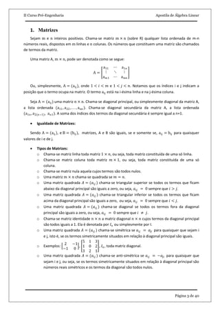 II Curso Pré-Engenharia Apostila de Álgebra Linear
Página 3 de 40
1. Matrizes
Sejam m e n inteiros positivos. Chama-se matriz m × n (sobre R) qualquer lista ordenada de m-n
números reais, dispostos em m linhas e n colunas. Os números que constituem uma matriz são chamados
de termos da matriz.
Uma matriz A, m × n, pode ser denotada como se segue:
A =
a11 ⋯ a1n
⋮ ⋱ ⋮
am1 ⋯ amn
Ou, simplesmente, A = (aij), onde 1 < 𝑖 < 𝑚 e 1 < 𝑗 < 𝑛. Notamos que os índices i e j indicam a
posição que o termo ocupa na matriz. O termo aij está na i-ésima linha e na j-ésima coluna.
Seja A = (aij ) uma matriz n × n. Chama-se diagonal principal, ou simplesmente diagonal da matriz A,
a lista ordenada (a11, a22, . . . , ann ). Chama-se diagonal secundária da matriz A, a lista ordenada
(a1n, a2(n−1), an1). A soma dos índices dos termos da diagonal secundária é sempre igual a n+1.
 Igualdade de Matrizes:
Sendo A = (aij), e B = (bij ), matrizes, A e B são iguais, se e somente se, aij = bij para quaisquer
valores de i e de j.
 Tipos de Matrizes:
o Chama-se matriz linha toda matriz 1 × 𝑛, ou seja, toda matriz constituída de uma só linha.
o Chama-se matriz coluna toda matriz 𝑚 × 1, ou seja, toda matriz constituída de uma só
coluna.
o Chama-se matriz nula aquela cujos termos são todos nulos.
o Uma matriz 𝑚 × 𝑛 chama-se quadrada se 𝑚 = 𝑛.
o Uma matriz quadrada 𝐴 = (𝑎𝑖𝑗 ) chama-se triangular superior se todos os termos que ficam
abaixo da diagonal principal são iguais a zero, ou seja, 𝑎𝑖𝑗 = 0 sempre que 𝑖 > 𝑗.
o Uma matriz quadrada 𝐴 = (𝑎𝑖𝑗 ) chama-se triangular inferior se todos os termos que ficam
acima da diagonal principal são iguais a zero, ou seja, 𝑎𝑖𝑗 = 0 sempre que 𝑖 < 𝑗.
o Uma matriz quadrada 𝐴 = (𝑎𝑖𝑗 ) chama-se diagonal se todos os termos fora da diagonal
principal são iguais a zero, ou seja, 𝑎𝑖𝑗 = 0 sempre que 𝑖 ≠ 𝑗.
o Chama-se matriz identidade 𝑛 × 𝑛 a matriz diagonal 𝑛 × 𝑛 cujos termos da diagonal principal
são todos iguais a 1. Ela é denotada por 𝐼 𝑛 ou simplesmente por I.
o Uma matriz quadrada 𝐴 = (𝑎𝑖𝑗 ) chama-se simétrica se 𝑎𝑖𝑗 = 𝑎𝑗𝑖 para quaisquer que sejam i
e j, isto é, se os termos simetricamente situados em relação à diagonal principal são iguais.
o Exemplos:
2 −1
−1 0
,
5 1 3
1 0 2
3 2 1
, 𝐼 𝑛, toda matriz diagonal.
o Uma matriz quadrada 𝐴 = (𝑎𝑖𝑗 ) chama-se anti-simétrica se 𝑎𝑖𝑗 = −𝑎𝑗𝑖 para quaisquer que
sejam i e j, ou seja, se os termos simetricamente situados em relação à diagonal principal são
números reais simétricos e os termos da diagonal são todos nulos.
 