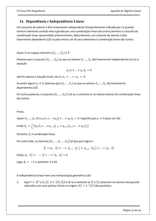 II Curso Pré-Engenharia Apostila de Álgebra Linear
Página 31 de 40
11. Dependência e Independência Linear
Um conjunto de vetores é dito linearmente independente (freqüentemente indicado por LI) quando
nenhum elemento contido nele é gerado por uma combinação linear dos outros (lembrar o conceito de
combinação linear apresentado anteriormente). Naturalmente, um conjunto de vetores é dito
linearmente dependente (LD) se pelo menos um de seus elementos é combinação linear dos outros.
Sejam V um espaço vetorial e 𝑣1, … , 𝑣 𝑛 ∈ 𝑉.
Dizemos que o conjunto 𝑣1, … , 𝑣 𝑛 ou que os vetores 𝑣1, … , 𝑣 𝑛 são linearmente independentes (LI) se a
equação
𝑎1 𝑣1+. . . + 𝑎 𝑛 𝑣𝑛 = 0
admitir apenas a solução trivial, isto é: 𝑎1 = . . . = 𝑎 𝑛 = 0
Se existir algum 𝑎𝑗 ≠ 0, dizemos que 𝑣1, … , 𝑣 𝑛 ou que os vetores 𝑣1, … , 𝑣 𝑛 são linearmente
dependentes (LD).
Em outras palavras, o conjunto 𝑣1, … , 𝑣 𝑛 é LD se, e somente se um destes vetores for combinação linear
dos outros.
Prova:
Sejam 𝑣1, … , 𝑣 𝑛 LD e 𝑎1 𝑣1+. . . +𝑎𝑗 𝑣𝑗 +. . . + 𝑎 𝑛 𝑣 𝑛 = 0. Suponha que 𝑎𝑗 ≠ 0 (para ser LD).
Então 𝑣𝑗 =
−1
𝑎 𝑗
𝑎1 𝑣1+. . . +𝑎𝑗−1 𝑣𝑗−1 + 𝑎𝑗+1 𝑣𝑗+1+. . . + 𝑎 𝑛 𝑣 𝑛 .
Portanto, 𝑣𝑗 é combinação linear.
Por outro lado, se tivermos 𝑣1, … , 𝑣𝑗 , … , 𝑣 𝑛 tal que para algum 𝑗
𝑣𝑗 = 𝑏1 ∙ 𝑣1 + ⋯ + 𝑏𝑗−1 ∙ 𝑣𝑗−1 + 𝑏𝑗+1 ∙ 𝑣𝑗+1 + ⋯ + 𝑏 𝑛 ∙ 𝑣 𝑛
Então, 𝑏1 ∙ 𝑣1 + ⋯ − 𝑣𝑗 + ⋯ + 𝑏 𝑛 ∙ 𝑣 𝑛 = 0
Logo, 𝑏𝑗 = −1 e, portanto, V é LD.
A Independência Linear tem uma interpretação geométrica útil:
i) Seja 𝑉 = 𝑅2
e 𝑣1, 𝑣2 ∈ 𝑉. 𝑣1, 𝑣2 é LD se e somente se 𝑣1 e 𝑣2 estiverem na mesma reta quando
colocados com seus pontos iniciais na origem 𝑣1 = 𝜆 ∙ 𝑣2 *são pararlelos:
 