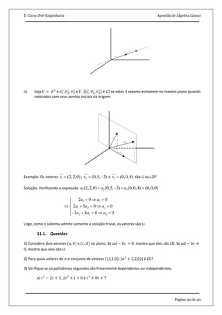 II Curso Pré-Engenharia Apostila de Álgebra Linear
Página 32 de 40
ii) Seja 𝑉 = 𝑅3
e 𝑣1, 𝑣2, 𝑣3 e 𝑉. 𝑣1, 𝑣2, 𝑣3 é LD se estes 3 vetores estiverem no mesmo plano quando
colocados com seus pontos iniciais na origem:
Exemplo: Os vetores 1 (2,2,0)v 

, 2 (0,5, 3)v  

e 3 (0,0,4)v 

são LI ou LD?
Solução: Verificando a expressão 1 2 3(2,2,0) (0,5, 3) (0,0,4) (0,0,0)a a a   
1 1
1 2 2
2 3 3
2 0 0
2 5 0 0
3 4 0 0
a a
a a a
a a a
   
 
     
      
Logo, como o sistema admite somente a solução trivial, os vetores são LI.
11.1. Questões
1) Considere dois vetores (𝑎, 𝑏) e (𝑐, 𝑑) no plano. Se 𝑎𝑑 − 𝑏𝑐 = 0, mostre que eles são LD. Se 𝑎𝑑 − 𝑏𝑐 ≠
0, mostre que eles são LI.
2) Para quais valores de 𝑎 o conjunto de vetores {(3,1,0); (𝑎2
+ 2,2,0)} é LD?
3) Verifique se os polinômios seguintes são linearmente dependentes ou independentes.
a) 𝑡2
− 2𝑡 + 3, 2𝑡2
+ 𝑡 + 8 e 𝑡2
+ 8𝑡 + 7
 