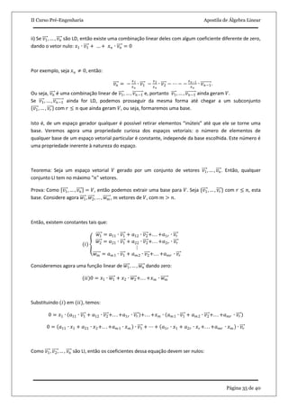 II Curso Pré-Engenharia Apostila de Álgebra Linear
Página 35 de 40
ii) Se 𝑣1, … , 𝑣 𝑛 são LD, então existe uma combinação linear deles com algum coeficiente diferente de zero,
dando o vetor nulo: 𝑥1 ∙ 𝑣1 + … + 𝑥 𝑛 ∙ 𝑣 𝑛 = 0
Por exemplo, seja 𝑥 𝑢 ≠ 0, então:
𝑣 𝑛 = −
𝑥1
𝑥 𝑛
∙ 𝑣1 −
𝑥2
𝑥 𝑛
∙ 𝑣2 − ⋯ − −
𝑥 𝑛−1
𝑥 𝑛
∙ 𝑣 𝑛−1.
Ou seja, 𝑣 𝑛 é uma combinação linear de 𝑣1, … , 𝑣 𝑛−1 e, portanto 𝑣1, … , 𝑣 𝑛−1 ainda geram 𝑉.
Se 𝑣1, … , 𝑣 𝑛−1 ainda for LD, podemos prosseguir da mesma forma até chegar a um subconjunto
𝑣1, … , 𝑣𝑟 com 𝑟 ≤ 𝑛 que ainda geram 𝑉, ou seja, formaremos uma base.
Isto é, de um espaço gerador qualquer é possível retirar elementos “inúteis” até que ele se torne uma
base. Veremos agora uma propriedade curiosa dos espaços vetoriais: o número de elementos de
qualquer base de um espaço vetorial particular é constante, independe da base escolhida. Este número é
uma propriedade inerente à natureza do espaço.
Teorema: Seja um espaço vetorial 𝑉 gerado por um conjunto de vetores 𝑣1, … , 𝑣 𝑛. Então, qualquer
conjunto LI tem no máximo "𝑛" vetores.
Prova: Como 𝑣1, … , 𝑣 𝑛 = 𝑉, então podemos extrair uma base para 𝑉. Seja {𝑣1, … , 𝑣𝑟} com 𝑟 ≤ 𝑛, esta
base. Considere agora 𝑤1, 𝑤2, … , 𝑤 𝑚 , 𝑚 vetores de 𝑉, com 𝑚 > 𝑛.
Então, existem constantes tais que:
(𝑖)
𝑤1 = 𝑎11 ∙ 𝑣1 + 𝑎12 ∙ 𝑣2+. . . +𝑎1𝑟 ∙ 𝑣𝑟
𝑤2 = 𝑎21 ∙ 𝑣1 + 𝑎22 ∙ 𝑣2+. . . +𝑎2𝑟 ∙ 𝑣𝑟
⋮
𝑤 𝑚 = 𝑎 𝑚1 ∙ 𝑣1 + 𝑎 𝑚2 ∙ 𝑣2+. . . +𝑎 𝑚𝑟 ∙ 𝑣𝑟
Consideremos agora uma função linear de 𝑤1, … , 𝑤𝑛 dando zero:
(𝑖𝑖)0 = 𝑥1 ∙ 𝑤1 + 𝑥2 ∙ 𝑤2+. . . +𝑥 𝑚 ∙ 𝑤 𝑚
Substituindo (𝑖) em (𝑖𝑖), temos:
0 = 𝑥1 ∙ 𝑎11 ∙ 𝑣1 + 𝑎12 ∙ 𝑣2+. . . +𝑎1𝑟 ∙ 𝑣𝑟 +. . . +𝑥 𝑚 ∙ 𝑎 𝑚1 ∙ 𝑣1 + 𝑎 𝑚2 ∙ 𝑣2+. . . +𝑎 𝑚𝑟 ∙ 𝑣𝑟
0 = 𝑎11 ∙ 𝑥1 + 𝑎21 ∙ 𝑥2+. . . +𝑎 𝑚1 ∙ 𝑥 𝑚 ∙ 𝑣1 + ⋯ + 𝑎1𝑟 ∙ 𝑥1 + 𝑎2𝑟 ∙ 𝑥 𝑟 +. . . +𝑎 𝑚𝑟 ∙ 𝑥 𝑚 ∙ 𝑣𝑟
Como 𝑣1, 𝑣2, … , 𝑣 𝑛 são LI, então os coeficientes dessa equação devem ser nulos:
 