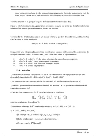 II Curso Pré-Engenharia Apostila de Álgebra Linear
Página 37 de 40
nossa prova está concluída. Se não, prosseguimos analogamente. Como não poderemos ter mais do
que n vetores LI em V, então após um número finito de passos teremos obtido uma base de V.
Teorema: Se 𝑑𝑖𝑚𝑉 = 𝑛, qualquer conjunto de n vetores LI formará uma base de V.
Prova: Se não formasse uma base, poderíamos completar o conjunto até formá-la e dessa forma teríamos
uma base com mais do que n vetores em V, o que é um absurdo.
Teorema: Se U e W são subespaços de um espaço vetorial V que tem dimensão finita, então 𝑑𝑖𝑚𝑈 ≤
𝑑𝑖𝑚𝑉 e 𝑑𝑖𝑚𝑊 ≤ 𝑑𝑖𝑚𝑉. Além disso:
dim 𝑈 + 𝑊 = 𝑑𝑖𝑚𝑈 + 𝑑𝑖𝑚𝑊 − dim⁡(𝑈 ∩ 𝑊)
Para permitir uma interpretação geométrica, consideramos o espaço tridimensional ℝ3
. A dimensão de
qualquer subespaço S de ℝ3
só poderá ser 0,1,2 ou 3. Portanto, temos os seguintes casos:
i) 𝑑𝑖𝑚𝑆 = 0, então 𝑆 = {0}. Ou seja, o subespaço é a origem (apenas um ponto);
ii) 𝑑𝑖𝑚𝑆 = 1, então S é uma reta que passa pela origem;
iii) 𝑑𝑖𝑚𝑆 = 2, então S é um plano que passa pela origem;
iv) 𝑑𝑖𝑚𝑆 = 3, então S é o próprio ℝ3
.
13.1. Questões
1) Ilustre com um exemplo a proposição: “se U e W são subespaços de um espaço vetorial V que tem
dimensão finita então dim 𝑈 + 𝑊 = 𝑑𝑖𝑚𝑈 + 𝑑𝑖𝑚𝑊 − dim⁡(𝑈 ∩ 𝑊)”.
2) Escreva uma base para o espaço vetorial das matrizes 2 × 2. Qual a dimensão desse espaço?
3) Resolva a questão anterior considerando o espaço das matrizes 3 × 3. E qual seria a dimensão de um
espaço de matrizes 𝑛 × 𝑛?
4) Seja V o espaço das matrizes 2 × 2, e seja W o subespaços gerado por
1 −5
−4 2
,
1 1
−1 5
,
2 −4
−5 7
,
1 −7
−5 1
Encontre uma base e a dimensão de W.
5) Considere o subespaço de ℝ4
gerado pelos vetores 𝑣1 = (1, −1,0,0), 𝑣2 = (0,0,1,1),
𝑣3 = −2,2,1,1 e 𝑣4 = (1,0,0,0).
a) O vetor (2, −3,2,2) pertence a [𝑣1, 𝑣2, 𝑣3, 𝑣4]? Justifique.
b) Exiba uma base para [𝑣1, 𝑣2, 𝑣3, 𝑣4]. Qual a dimensão?
c) 𝑣1, 𝑣2, 𝑣3, 𝑣4 = ℝ4
? Por quê?
 