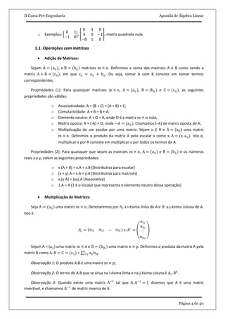II Curso Pré-Engenharia Apostila de Álgebra Linear
Página 4 de 40
o Exemplos:
0 1
−1 0
,
0 4 8
4 0 −1
−8 1 0
, matriz quadrada nula.
1.1. Operações com matrizes
 Adição de Matrizes:
Sejam A = (aij ), e B = (bij ) matrizes m × n. Definimos a soma das matrizes A e B como sendo a
matriz A + B = (cij), em que cij = aij + bij. Ou seja, somar A com B consiste em somar termos
correspondentes.
Propriedades (1): Para quaisquer matrizes m × n, A = (aij ), B = (bij ) e C = (cij ), as seguintes
propriedades são válidas:
o Associatividade: A + (B + C) = (A + B) + C;
o Comutatividade: A + B = B + A;
o Elemento neutro: A + O = A, onde O é a matriz m × n nula;
o Matriz oposta: A + (-A) = O, onde −A = (aij ). Chamamos (–A) de matriz oposta de A;
o Multiplicação de um escalar por uma matriz: Sejam x ∈ R e A = (aij ) uma matriz
m × n. Definimos o produto da matriz A pelo escalar x como x. A = (x. aij). Isto é,
multiplicar x por A consiste em multiplicar x por todos os termos de A.
Propriedades (2): Para quaisquer que sejam as matrizes m × n, A = (aij ) e B = (bij ) e os números
reais x e y, valem as seguintes propriedades:
o x.(A + B) = x.A + x.B (Distributiva para escalar)
o (x + y).A = x.A + y.A (Distributiva para matrizes)
o x.(y.A) = (xy).A (Associativa)
o 1.A = A (1 é o escalar que representa o elemento neutro dessa operação)
 Multiplicação de Matrizes:
Seja A = (aij ) uma matriz m × n. Denotaremos por Ai a i-ésima linha de A e Aj
a j-ésima coluna de A.
Isto é:
𝐴𝑖 = 𝑎𝑖1 𝑎𝑖2 … 𝑎𝑖𝑛 e 𝐴 𝑗
=
𝑎1𝑗
𝑎2𝑗
⋮
𝑎 𝑚𝑗
Sejam A = (aij) uma matriz m × n e B = (bjk ) uma matriz n × p. Definimos o produto da matriz A pela
matriz B como A. B = C = (cij ) = aij bjk
n
j=1 .
Observação 1: O produto A.B é uma matriz m × p;
Observação 2: O termo de A.B que se situa na i-ésima linha e na j-ésima coluna é Ai. Bk
.
Observação 3: Quando existe uma matriz A−1
tal que A. A−1
= I, dizemos que A é uma matriz
invertível, e chamamos A−1
de matriz inversa de A.
 