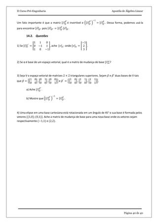 II Curso Pré-Engenharia Apostila de Álgebra Linear
Página 40 de 40
Um fato importante é que a matriz 𝐼 𝛽
𝛽′
é invertível e 𝐼 𝛽
𝛽′ −1
= 𝐼 𝛽′
𝛽
. Dessa forma, podemos usá-la
para encontrar 𝑣 𝛽′ pois 𝑣 𝛽′ = 𝐼 𝛽′
𝛽
𝑣 𝛽 .
14.2. Questões
1) Se [𝐼] 𝛼
𝑎′
=
1 1 0
0 −1 1
1 0 −1
, ache [𝑣] 𝑎′ onde [𝑣] 𝛼 =
−1
2
3
.
2) Se α é base de um espaço vetorial, qual é a matriz de mudança de base [𝐼] 𝛼
𝛼
?
3) Seja V o espaço vetorial de matrizes 2 × 2 triangulares superiores. Sejam 𝛽 e 𝛽′ duas bases de V tais
que 𝛽 =
1 0
0 0
,
0 1
0 0
,
0 0
0 1
e 𝛽′
=
1 0
0 0
,
1 1
0 0
,
1 1
0 1
.
a) Ache [𝐼] 𝛽
𝛽′
.
b) Mostre que 𝐼 𝛽
𝛽′ −1
= 𝐼 𝛽′
𝛽
.
4) Uma elipse em uma base cartesiana está rotacionada em um ângulo de 45° e sua base é formada pelos
vetores {(1,0); (0,1)}. Ache a matriz de mudança de base para uma nova base onde os vetores sejam
respectivamente (−1,1) e (2,2).
 