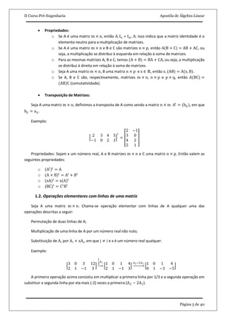 II Curso Pré-Engenharia Apostila de Álgebra Linear
Página 5 de 40
 Propriedades:
o Se A é uma matriz m × n, então A. In = Im . A. Isso indica que a matriz identidade é o
elemento neutro para a multiplicação de matrizes.
o Se A é uma matriz m × n e B e C são matrizes n × p, então A(B + C) = AB + AC, ou
seja, a multiplicação se distribui à esquerda em relação à soma de matrizes.
o Para as mesmas matrizes A, B e C, temos (A + B) = BA + CA, ou seja, a multiplicação
se distribui à direita em relação à soma de matrizes.
o Seja A uma matriz m × n, B uma matriz n × p e x ∈ ℝ, então x. (AB) = A(x. B).
o Se A, B e C são, respectivamente, matrizes m × n, n × p e p × q, então A(BC) =
(AB)C (comutatividade).
 Transposição de Matrizes:
Seja A uma matriz m × n, definimos a transposta de A como sendo a matriz n × m At
= (bji ), em que
bji = aij.
Exemplo:
2 3 4 5
−1 0 2 1
𝑡
=
2 −1
3 0
4 2
5 1
Propriedades: Sejam x um número real, A e B matrizes m × n e C uma matriz n × p. Então valem as
seguintes propriedades:
o At t
= A
o (A + B)t
= At
+ Bt
o (xA)t
= x(A)t
o (BC)t
= Ct
Bt
1.2. Operações elementares com linhas de uma matriz
Seja A uma matriz m × n. Chama-se operação elementar com linhas de A qualquer uma das
operações descritas a seguir:
Permutação de duas linhas de A;
Multiplicação de uma linha de A por um número real não nulo;
Substituição de Ai por Ai + xAj, em que j ≠ i e x é um número real qualquer.
Exemplo:
3 0 3 12
2 1 −1 3
1
3
𝐴1
1 0 1 4
2 1 −1 3
𝐴2−2𝐴1 1 0 1 4
0 1 −3 −5
A primeira operação acima consistiu em multiplicar a primeira linha por 1/3 e a segunda operação em
substituir a segunda linha por ela mais (-2) vezes a primeira (A2 − 2A1).
 