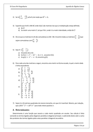 II Curso Pré-Engenharia Apostila de Álgebra Linear
Página 7 de 40
2) Se A=
3 −2
−4 3
, ache B, de modo que B2
= A.
3) Suponha que A≠0 e AB=AC onde A,B,C são matrizes tais que a multiplicação esteja definida.
a) B=C?
b) Se existir uma matriz Y, tal que YA=I, onde I é a matriz identidade, então B=C?
4) Diz-se que as matrizes A e B são comutativas se AB = BA. Encontre todas as matrizes
x y
z w
que
sejam comutativas com
1 1
0 1
5) Seja A =
2 2
3 −1
.
a) Encontre A2 e A3 .
b) Se f x = x3
− 3x2
− 2x + 4 , encontre f A
c) Se g x = x2
− x − 8, encontre g(A)
6) Para cada uma das matrizes a seguir, encontra uma matriz na forma escada, à qual a matriz dada
é linha equivalente.
a)
2 1 5
6 3 15
b)
2 0 −2 0
0 2 −1 0
c)
2 1 5
1 −3 6
d)
1 2 1 0
−1 0 3 5
1 −2 1 1
e)
2 −1 3
1 4 2
1 −5 1
4 16 8
f)
0 2 0 2
1 1 0 3
3 −4 0 2
2 −3 0 1
7) Sejam A e B matrizes quadradas do mesmo tamanho, em que A é invertível. Mostre, por indução,
que (𝐴𝐵𝐴−1
) 𝑛
= 𝐴𝐵 𝑛
𝐴−1
para todo inteiro positivo n.
2. Determinantes
Determinante é uma função que associa a cada matriz quadrada um escalar. Seu cálculo é feito
somando os termos ligados pelas diagonais paralelas à diagonal principal, e subtraindo deste valor a soma
dos produtos dos termos ligados pelas setas paralelas à diagonal secundária:
 