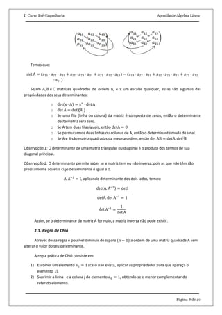 II Curso Pré-Engenharia Apostila de Álgebra Linear
Página 8 de 40
Temos que:
det A = (a11 ∙ a22 ∙ a33 + a12 ∙ a23 ∙ a31 + a21 ∙ a32 ∙ a13) − (a13 ∙ a22 ∙ a31 + a12 ∙ a21 ∙ a33 + a23 ∙ a32
∙ a11)
Sejam A, B e C matrizes quadradas de ordem n, e x um escalar qualquer, essas são algumas das
propriedades dos seus determinantes:
o det(x ∙ A) = xn
∙ det A
o det A = det⁡(At
)
o Se uma fila (linha ou coluna) da matriz é composta de zeros, então o determinante
desta matriz será zero.
o Se A tem duas filas iguais, então detA = 0
o Se permutarmos duas linhas ou colunas de A, então o determinante muda de sinal.
o Se A e B são matriz quadradas da mesma ordem, então det AB = detA. det⁡B
Observação 1: O determinante de uma matriz triangular ou diagonal é o produto dos termos de sua
diagonal principal.
Observação 2: O determinante permite saber se a matriz tem ou não inversa, pois as que não têm são
precisamente aquelas cujo determinante é igual a 0.
A. A−1
= I, aplicando determinante dos dois lados, temos:
det A. A−1
= detI
detA. det A−1
= 1
det A−1
=
1
det A
Assim, se o determinante da matriz A for nulo, a matriz inversa não pode existir.
2.1. Regra de Chió
Através dessa regra é possível diminuir de n para (n − 1) a ordem de uma matriz quadrada A sem
alterar o valor do seu determinante.
A regra prática de Chió consiste em:
1) Escolher um elemento aij = 1 (caso não exista, aplicar as propriedades para que apareça o
elemento 1).
2) Suprimir a linha i e a coluna j do elemento aij = 1, obtendo-se o menor complementar do
referido elemento.
 