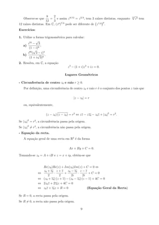 Observe-se que
8
12
=
2
3
e assim z8/12
= z2/3
, tem 3 raı́zes distintas, enquanto
12
√
z8 tem
12 raı́zes distintas. Em C, (zp
)1/q
pode ser diferente de z1/q
p
.
Exercı́cios:
1. Utilize a forma trigonométrica para calcular:
a)
i55
−
√
3
(1 − i)6
;
b)
i66
(
√
3 − i)4
(1 + i
√
3)8
.
2. Resolva, em C, a equação
z3
− (1 + i)z2
+ iz = 0.
Lugares Geométricos
- Circunferência de centro z0 e raio r ≥ 0.
Por definição, uma circunferência de centro z0 e raio r é o conjunto dos pontos z tais que
|z − z0| = r
ou, equivalentemente,
(z − z0) (z − z0) = r2
⇔ zz − zz0 − z0z + |z0|2
= r2
.
Se |z0|2
= r2
, a circunferência passa pela origem.
Se |z0|2
6= r2
, a circunferência não passa pela origem.
- Equação da recta.
A equação geral de uma recta em R2
é da forma
Ax + By + C = 0.
Tomando-se z0 = A + iB e z = x + iy, obtém-se que
Re(z0)Re(z) + Im(z0)Im(z) + C = 0 ⇔
⇔
z0 + z0
2
·
z + z
2
+
z0 − z0
2i
·
z − z
2i
+ C = 0
⇔ (z0 + z0) (z + z) − (z0 − z0) (z − z) + 4C = 0
⇔ 2z0z + 2z0z + 4C = 0
⇔ z0z + z0z + R = 0 (Equação Geral da Recta)
Se R = 0, a recta passa pela origem.
Se R 6= 0, a recta não passa pela origem.
9
 