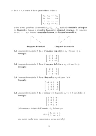 3. Se m = n, a matriz A diz-se quadrada de ordem n.





a11 a12 · · · a1n
a21 a22 · · · a2n
.
.
. · · · · · · · · ·
an1 an2 · · · ann





Numa matriz quadrada, os elementos a11, a22, . . . , ann dizem-se elementos principais
ou diagonais e formam a primeira diagonal ou diagonal principal. Os elementos
a1n, a2,n−1, . . . , an1 formam a segunda diagonal ou diagonal secundária.














Diagonal Principal Diagonal Secundária
3.1 Uma matriz quadrada A diz-se triangular superior se aij = 0, para i  j.
Exemplo: 

−2 1 3
0 4 −1
0 0 −5


3.2 Uma matriz quadrada A diz-se triangular inferior se aij = 0, para i  j.
Exemplo: 

2 0 0
−1 3 0
7 4 −2


3.3 Uma matriz quadrada A diz-se diagonal se aij = 0, para i 6= j.
Exemplo: 



−1 0 0 0
0 3 0 0
0 0 5 0
0 0 0 −1




3.4 Uma matriz quadrada A diz-se escalar se é diagonal e aii = a 6= 0, para todo o i.
Exemplo: 



3 0 0 0
0 3 0 0
0 0 3 0
0 0 0 3




Utilizando-se o sı́mbolo de Kronecker, δij, definido por
δij =

0, se i 6= j,
1, se i = j,
uma matriz escalar pode representar-se apenas por [aδij].
11
 