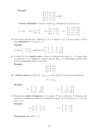 Exemplo: 



3 0 0 0
0 3 0 0
0 0 3 0
0 0 0 3



 = [3δij]
A matriz identidade é a matriz escalar [δij]. Designa-se, em geral, por In.
I1 = [1] I2 =

1 0
0 1

I3 =


1 0 0
0 1 0
0 0 1

 I4 =




1 0 0 0
0 1 0 0
0 0 1 0
0 0 0 1



 . . .
4. Uma matriz formada por r linhas (r ≤ m) e s colunas (s ≤ n) de uma matriz A diz-se
uma submatriz de A do tipo r × s.
Exemplo:
A matriz

2 0
−1 4

é submatriz de


2 0 4 1
−1 4 −3 0
5 −6 8 1/2

.
5. A matriz A diz-se matriz nula se todos os elementos são nulos (aij = 0, para todos
os valores de i e j). Designa-se a matriz nula por 0m×n, ou simplesmente por 0, se não
houver ambiguidade quanto ao seu tipo.
Exemplo: 

0 0 0
0 0 0
0 0 0


6. A matriz oposta da matriz A = [aij](m,n) é uma matriz do mesmo tipo definida por
−A = [−aij] .
Exemplo:
A =


−1 2
3 5
1/2 −
√
2

 − A =


1 −2
−3 −5
−1/2
√
2


7. Denomina-se matriz transposta de A a matriz AT
que se obtém de A trocando orde-
nadamente as linhas por colunas e as colunas por linhas. Se A é do tipo m × n, AT
é do
tipo n × m.
Exemplo:
A =

2 −5 7
−3 2 1

AT
=


2 −3
−5 2
7 1


Propriedade 2.2 AT
T
= A.
12
 