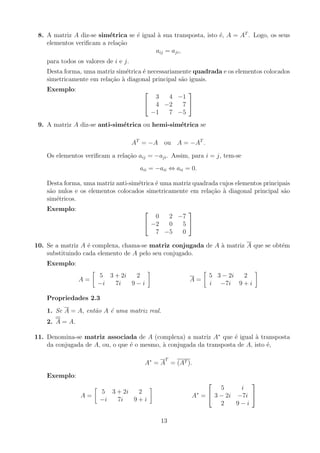 8. A matriz A diz-se simétrica se é igual à sua transposta, isto é, A = AT
. Logo, os seus
elementos verificam a relação
aij = aji,
para todos os valores de i e j.
Desta forma, uma matriz simétrica é necessariamente quadrada e os elementos colocados
simetricamente em relação à diagonal principal são iguais.
Exemplo: 

3 4 −1
4 −2 7
−1 7 −5


9. A matriz A diz-se anti-simétrica ou hemi-simétrica se
AT
= −A ou A = −AT
.
Os elementos verificam a relação aij = −aji. Assim, para i = j, tem-se
aii = −aii ⇔ aii = 0.
Desta forma, uma matriz anti-simétrica é uma matriz quadrada cujos elementos principais
são nulos e os elementos colocados simetricamente em relação à diagonal principal são
simétricos.
Exemplo: 

0 2 −7
−2 0 5
7 −5 0


10. Se a matriz A é complexa, chama-se matriz conjugada de A à matriz A que se obtém
substituindo cada elemento de A pelo seu conjugado.
Exemplo:
A =

5 3 + 2i 2
−i 7i 9 − i

A =

5 3 − 2i 2
i −7i 9 + i

Propriedades 2.3
1. Se A = A, então A é uma matriz real.
2. A = A.
11. Denomina-se matriz associada de A (complexa) a matriz A∗
que é igual à transposta
da conjugada de A, ou, o que é o mesmo, à conjugada da transposta de A, isto é,
A∗
= A
T
= (AT ).
Exemplo:
A =

5 3 + 2i 2
−i 7i 9 + i

A∗
=


5 i
3 − 2i −7i
2 9 − i


13
 