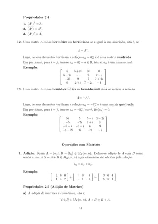 Propriedades 2.4
1. (A∗
)T
= A.
2. (A∗) = AT
.
3. (A∗
)∗
= A.
12. Uma matriz A diz-se hermı́tica ou hermitiana se é igual à sua associada, isto é, se
A = A∗
.
Logo, os seus elementos verificam a relação aij = aji e é uma matriz quadrada.
Em particular, para i = j, tem-se aii = aii = a ∈ R, isto é, aii é um número real.
Exemplo: 



5 5 + 2i 3i 0
5 − 2i −1 9 2 − i
−3i 9 7 7 + 2i
0 2 + i 7 − 2i −4




13. Uma matriz A diz-se hemi-hermı́tica ou hemi-hermitiana se satisfaz a relação
A = −A∗
.
Logo, os seus elementos verificam a relação aij = −aji e é uma matriz quadrada.
Em particular, para i = j, tem-se aii = −aii, isto é, Re(aii) = 0.
Exemplo: 



5i 5 5 − i 3 − 2i
−5 −2i 2 + i 9i
−5 − i −2 + i 7i 9
−3 − 2i 9i −9 −i




Operações com Matrizes
1. Adição: Sejam A = [aij], B = [bij] ∈ MK(m, n). Define-se adição de A com B como
sendo a matriz S = A + B ∈ MK(m, n) cujos elementos são obtidos pela relação
sij = aij + bij.
Exemplo: 
2 6 0
−1 4 7

+

1 0 4
−4 1 −3

=

3 6 4
−5 5 4

Propriedades 2.5 (Adição de Matrizes)
a) A adição de matrizes é comutativa, isto é,
∀A, B ∈ MK(m, n), A + B = B + A.
14
 
