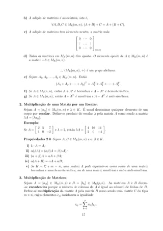 b) A adição de matrizes é associativa, isto é,
∀A, B, C ∈ MK(m, n), (A + B) + C = A + (B + C).
c) A adição de matrizes tem elemento neutro, a matriz nula



0 · · · 0
.
.
. · · ·
.
.
.
0 · · · 0



(m,n)
d) Todas as matrizes em MK(m, n) têm oposto. O elemento oposto de A ∈ MK(m, n) é
a matriz −A ∈ MK(m, n).
∴ (MK(m, n), +) é um grupo abeliano.
e) Sejam A1, A2, . . . , Ap ∈ MK(m, n). Então
(A1 + A2 + · · · + Ap)T
= AT
1 + AT
2 + · · · + AT
p .
f) Se A ∈ MC(n, n), então A + A∗
é hermı́tica e A − A∗
é hemi-hermı́tica.
g) Se A ∈ MK(n, n), então A + AT
é simétrica e A − AT
é anti-simétrica.
2. Multiplicação de uma Matriz por um Escalar:
Sejam A = [aij] ∈ MK(m, n) e λ ∈ K. É usual denominar qualquer elemento de um
corpo por escalar. Define-se produto do escalar λ pela matriz A como sendo a matriz
λA = [λaij].
Exemplo:
Se A =

2 5 7
1 0 −2

e λ = 2, então λA =

4 10 14
2 0 −4

.
Propriedades 2.6 Sejam A, B ∈ MK(m, n) e α, β ∈ K.
i) 1 · A = A;
ii) α(βA) = (αβ)A = β(αA);
iii) (α + β)A = αA + βA;
iv) α(A + B) = αA + αB;
v) Se K = C e m = n, uma matriz A pode exprimir-se como soma de uma matriz
hermı́tica e uma hemi-hermı́tica, ou de uma matriz simétrica e outra anti-simétrica.
3. Multiplicação de Matrizes:
Sejam A = [aik] ∈ MK(m, p) e B = [blj] ∈ MK(p, n). As matrizes A e B dizem-
-se encadeadas porque o número de colunas de A é igual ao número de linhas de B.
Define-se multiplicação da matriz A pela matriz B como sendo uma matriz C do tipo
m × n, cujos elementos cij satisfazem a igualdade
cij =
p
X
k=1
aikbkj,
15
 