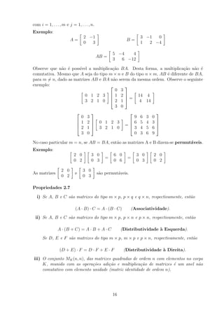 com i = 1, . . . , m e j = 1, . . . , n.
Exemplo:
A =

2 −1
0 3

B =

3 −1 0
1 2 −4

AB =

5 −4 4
3 6 −12

Observe que não é possı́vel a multiplicação BA. Desta forma, a multiplicação não é
comutativa. Mesmo que A seja do tipo m × n e B do tipo n × m, AB é diferente de BA,
para m 6= n, dado as matrizes AB e BA não serem da mesma ordem. Observe o seguinte
exemplo:

0 1 2 3
3 2 1 0





0 3
1 2
2 1
3 0



 =

14 4
4 14





0 3
1 2
2 1
3 0





0 1 2 3
3 2 1 0

=




9 6 3 0
6 5 4 3
3 4 5 6
0 3 6 9




No caso particular m = n, se AB = BA, então as matrizes A e B dizem-se permutáveis.
Exemplo: 
2 0
0 2
 
3 0
0 3

=

6 0
0 6

=

3 0
0 3
 
2 0
0 2

As matrizes

2 0
0 2

e

3 0
0 3

são permutáveis.
Propriedades 2.7
i) Se A, B e C são matrizes do tipo m × p, p × q e q × n, respectivamente, então
(A · B) · C = A · (B · C) (Associatividade).
ii) Se A, B e C são matrizes do tipo m × p, p × n e p × n, respectivamente, então
A · (B + C) = A · B + A · C (Distributividade à Esquerda).
Se D, E e F são matrizes do tipo m × p, m × p e p × n, respectivamente, então
(D + E) · F = D · F + E · F (Distributividade à Direita).
iii) O conjunto MK(n, n), das matrizes quadradas de ordem n com elementos no corpo
K, munido com as operações adição e multiplicação de matrizes é um anel não
comutativo com elemento unidade (matriz identidade de ordem n).
16
 