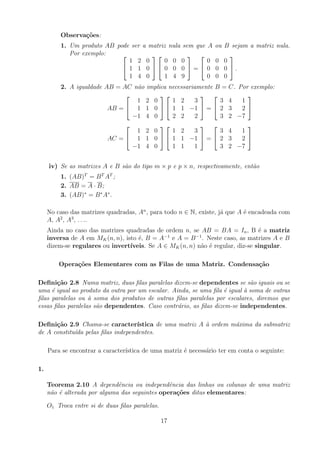 Observações:
1. Um produto AB pode ser a matriz nula sem que A ou B sejam a matriz nula.
Por exemplo: 

1 2 0
1 1 0
1 4 0




0 0 0
0 0 0
1 4 9

 =


0 0 0
0 0 0
0 0 0

 .
2. A igualdade AB = AC não implica necessariamente B = C. Por exemplo:
AB =


1 2 0
1 1 0
−1 4 0




1 2 3
1 1 −1
2 2 2

 =


3 4 1
2 3 2
3 2 −7


AC =


1 2 0
1 1 0
−1 4 0




1 2 3
1 1 −1
1 1 1

 =


3 4 1
2 3 2
3 2 −7


iv) Se as matrizes A e B são do tipo m × p e p × n, respectivamente, então
1. (AB)T
= BT
AT
;
2. AB = A · B;
3. (AB)∗
= B∗
A∗
.
No caso das matrizes quadradas, An
, para todo n ∈ N, existe, já que A é encadeada com
A, A2
, A3
, . . ..
Ainda no caso das matrizes quadradas de ordem n, se AB = BA = In, B é a matriz
inversa de A em MK(n, n), isto é, B = A−1
e A = B−1
. Neste caso, as matrizes A e B
dizem-se regulares ou invertı́veis. Se A ∈ MK(n, n) não é regular, diz-se singular.
Operações Elementares com as Filas de uma Matriz. Condensação
Definição 2.8 Numa matriz, duas filas paralelas dizem-se dependentes se são iguais ou se
uma é igual ao produto da outra por um escalar. Ainda, se uma fila é igual à soma de outras
filas paralelas ou à soma dos produtos de outras filas paralelas por escalares, diremos que
essas filas paralelas são dependentes. Caso contrário, as filas dizem-se independentes.
Definição 2.9 Chama-se caracterı́stica de uma matriz A à ordem máxima da submatriz
de A constituı́da pelas filas independentes.
Para se encontrar a caracterı́stica de uma matriz é necessário ter em conta o seguinte:
1.
Teorema 2.10 A dependência ou independência das linhas ou colunas de uma matriz
não é alterada por alguma das seguintes operações ditas elementares:
O1 Troca entre si de duas filas paralelas.
17
 