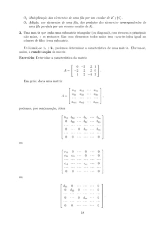 O2 Multiplicação dos elementos de uma fila por um escalar de K  {0}.
O3 Adição, aos elementos de uma fila, dos produtos dos elementos correspondentes de
uma fila paralela por um mesmo escalar de K.
2. Uma matriz que tenha uma submatriz triangular (ou diagonal), com elementos principais
não nulos, e as restantes filas com elementos todos nulos tem caracterı́stica igual ao
número de filas dessa submatriz.
Utilizando-se 1. e 2., podemos determinar a caracterı́stica de uma matriz. Efectua-se,
assim, a condensação da matriz.
Exercı́cio: Determine a caracterı́stica da matriz
A =


0 −3 2 1
−2 2 2 0
1 2 −4 3

 .
Em geral, dada uma matriz
A =




a11 a12 · · · a1n
a21 a22 · · · a2n
· · · · · · · · · · · ·
am1 am2 · · · amn



 ,
podemos, por condensação, obter








b11 b12 · · · b1r · · · b1n
0 b22 · · · b2r · · · b2n
· · · · · · · · · · · · · · · · · ·
0 · · · 0 brr · · · brn
· · · · · · · · · · · · · · · · · ·
0 0 · · · · · · · · · 0








ou








c11 0 · · · 0 · · · 0
c21 c22 · · · 0 · · · 0
· · · · · · · · · · · · · · · · · ·
cr1 · · · · · · crr · · · 0
· · · · · · · · · · · · · · · · · ·
0 0 · · · · · · · · · 0








ou








d11 0 · · · · · · · · · 0
0 d22 0 · · · · · · 0
· · · · · · · · · · · · · · · · · ·
0 · · · 0 drr · · · 0
· · · · · · · · · · · · · · · · · ·
0 0 · · · · · · · · · 0








.
18
 