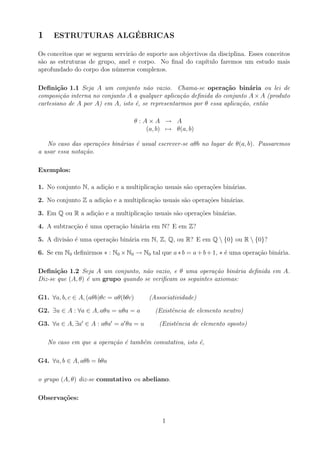 1 ESTRUTURAS ALGÉBRICAS
Os conceitos que se seguem servirão de suporte aos objectivos da disciplina. Esses conceitos
são as estruturas de grupo, anel e corpo. No final do capı́tulo faremos um estudo mais
aprofundado do corpo dos números complexos.
Definição 1.1 Seja A um conjunto não vazio. Chama-se operação binária ou lei de
composição interna no conjunto A a qualquer aplicação definida do conjunto A×A (produto
cartesiano de A por A) em A, isto é, se representarmos por θ essa aplicação, então
θ : A × A → A
(a, b) 7→ θ(a, b)
No caso das operações binárias é usual escrever-se aθb no lugar de θ(a, b). Passaremos
a usar essa notação.
Exemplos:
1. No conjunto N, a adição e a multiplicação usuais são operações binárias.
2. No conjunto Z a adição e a multiplicação usuais são operações binárias.
3. Em Q ou R a adição e a multiplicação usuais são operações binárias.
4. A subtracção é uma operação binária em N? E em Z?
5. A divisão é uma operação binária em N, Z, Q, ou R? E em Q  {0} ou R  {0}?
6. Se em N0 definirmos ∗ : N0 ×N0 → N0 tal que a∗b = a+b+1, ∗ é uma operação binária.
Definição 1.2 Seja A um conjunto, não vazio, e θ uma operação binária definida em A.
Diz-se que (A, θ) é um grupo quando se verificam os seguintes axiomas:
G1. ∀a, b, c ∈ A, (aθb)θc = aθ(bθc) (Associatividade)
G2. ∃u ∈ A : ∀a ∈ A, aθu = uθa = a (Existência de elemento neutro)
G3. ∀a ∈ A, ∃a0
∈ A : aθa0
= a0
θa = u (Existência de elemento oposto)
No caso em que a operação é também comutativa, isto é,
G4. ∀a, b ∈ A, aθb = bθa
o grupo (A, θ) diz-se comutativo ou abeliano.
Observações:
1
 