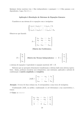 Qualquer destas matrizes tem r filas independentes e quaisquer r + 1 filas passam a ser
dependentes. Logo, Car A = r.
Aplicação à Resolução de Sistemas de Equações Lineares
Considere-se um sistema de m equações com n incógnitas:



a11x1 + a12x2 + · · · + a1nxn = b1
· · · · · · · · · · · · · · · · · ·
am1x1 + am2x2 + · · · + amnxn = bm
Observe-se que fazendo
A =





a11 a12 · · · a1n
a21 a22 · · · a2n
.
.
. · · · · · · · · ·
am1 am2 · · · amn





(Matriz dos Coeficientes),
B =





b1
b2
.
.
.
bm





(Matriz dos Termos Independentes) e X =





x1
x2
.
.
.
xn





,
o sistema de equações é equivalente à equação matricial AX = B.
Sabemos que as operações elementares transformam o sistema dado num sistema equiva-
lente. Assim, podemos encontrar a(s) solução(ões), caso exista(m), aplicando o método de
condensação à matriz ampliada ou completa:
[A|B] =



a11 · · · a1n | b1
.
.
. · · ·
.
.
. |
.
.
.
am1 · · · amn | bm


 .
Atenção: A troca de duas colunas em A correspondem a uma troca de incógnitas.
Condensando [A|B], ou melhor, condensando A, até determinar a sua caracterı́stica r,
temos:
1o
Caso: m = n = r





α11 α12 · · · α1n | β1
0 α22 · · · α2n | β2
· · ·
...
... · · · |
.
.
.
0 · · · 0 αnn | βn





19
 
