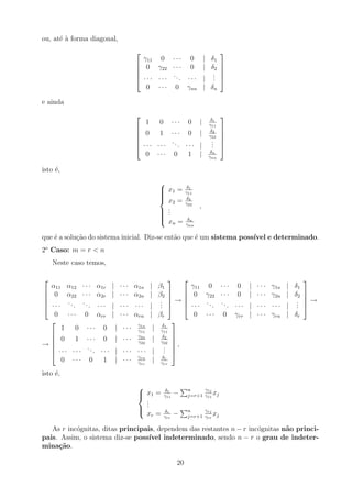 ou, até à forma diagonal,





γ11 0 · · · 0 | δ1
0 γ22 · · · 0 | δ2
· · · · · ·
... · · · |
.
.
.
0 · · · 0 γnn | δn





e ainda






1 0 · · · 0 | δ1
γ11
0 1 · · · 0 | δ2
γ22
· · · · · ·
... · · · |
.
.
.
0 · · · 0 1 | δn
γnn






isto é,











x1 = δ1
γ11
x2 = δ2
γ22
.
.
.
xn = δn
γnn
,
que é a solução do sistema inicial. Diz-se então que é um sistema possı́vel e determinado.
2o
Caso: m = r  n
Neste caso temos,





α11 α12 · · · α1r | · · · α1n | β1
0 α22 · · · α2r | · · · α2n | β2
· · ·
...
... · · · | · · · · · · |
.
.
.
0 · · · 0 αrr | · · · αrn | βr





→





γ11 0 · · · 0 | · · · γ1n | δ1
0 γ22 · · · 0 | · · · γ2n | δ2
· · ·
...
... · · · | · · · · · · |
.
.
.
0 · · · 0 γrr | · · · γrn | δr





→
→






1 0 · · · 0 | · · · γ1n
γ11
| δ1
γ11
0 1 · · · 0 | · · · γ2n
γ22
| δ2
γ22
· · · · · ·
... · · · | · · · · · · |
.
.
.
0 · · · 0 1 | · · · γrn
γrr
| δr
γrr






,
isto é,





x1 = δ1
γ11
−
Pn
j=r+1
γ1j
γ11
xj
.
.
.
xr = δr
γrr
−
Pn
j=r+1
γrj
γrr
xj
As r incógnitas, ditas principais, dependem das restantes n − r incógnitas não princi-
pais. Assim, o sistema diz-se possı́vel indeterminado, sendo n − r o grau de indeter-
minação.
20
 
