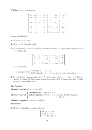 3o
Caso: Se r  m, temos que













α11 α12 · · · α1r | · · · α1n | β1
0 α22 · · · α2r | · · · α2n | β2
· · ·
... ... · · · | · · · · · · |
.
.
.
0 · · · 0 αrr | · · · αrn | βr
−− −− −− −− | −− −− | −−
0 · · · · · · 0 | 0 · · · · · · 0 | βr+1
· · · · · · · · · · · · | · · · · · · |
.
.
.
0 · · · · · · 0 | 0 · · · · · · 0 | βm













e duas possibilidades:
1. βr+1 = · · · = βm = 0;
2. βr+1, . . . , βm não todos nulos.
1. Se as últimas m − r linhas somente têm elementos nulos, as equações transformam-se em
0 = 0. Logo, fica





α11 α12 · · · α1r | · · · α1n | β1
0 α22 · · · α2r | · · · α2n | β2
· · ·
...
... · · · | · · · · · · |
.
.
.
0 · · · 0 αrr | · · · αrn | βr





e tal como antes,
sistema possı́vel

determinado, se r = n,
indeterminado, se r  n, com grau de indeterminação n − r.
2. Se nas últimas equações algum βj 6= 0, obtemos 0x1 + 0x2 + · · · + 0xn = βj. Logo, o
sistema é impossı́vel. Neste caso, a caracterı́stica de [A|B] é maior que r, isto é, maior
do que a caracterı́stica de A.
Em Resumo:
Sistema Possı́vel: Car A = Car[A|B]
Sistema Possı́vel



Determinado, se Car A = n,
Indeterminado, se Car A  n, com grau de indeterminação
n − Car A.
Sistema Impossı́vel: Car A  Car[A|B]
Exercı́cios:
1. Resolva e classifique o seguinte sistema:



2x − y − z = 1
x + y − z = 2
−x + 2y + 2z = 4
21
 