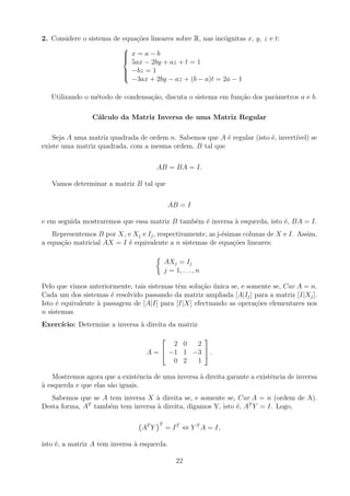 2. Considere o sistema de equações lineares sobre R, nas incógnitas x, y, z e t:







x = a − b
5ax − 2by + az + t = 1
−bz = 1
−3ax + 2by − az + (b − a)t = 2a − 1
Utilizando o método de condensação, discuta o sistema em função dos parâmetros a e b.
Cálculo da Matriz Inversa de uma Matriz Regular
Seja A uma matriz quadrada de ordem n. Sabemos que A é regular (isto é, invertı́vel) se
existe uma matriz quadrada, com a mesma ordem, B tal que
AB = BA = I.
Vamos determinar a matriz B tal que
AB = I
e em seguida mostraremos que essa matriz B também é inversa à esquerda, isto é, BA = I.
Representemos B por X, e Xj e Ij, respectivamente, as j-ésimas colunas de X e I. Assim,
a equação matricial AX = I é equivalente a n sistemas de equações lineares:

AXj = Ij
j = 1, . . . , n
Pelo que vimos anteriormente, tais sistemas têm solução única se, e somente se, Car A = n.
Cada um dos sistemas é resolvido passando da matriz ampliada [A|Ij] para a matriz [I|Xj].
Isto é equivalente à passagem de [A|I] para [I|X] efectuando as operações elementares nos
n sistemas.
Exercı́cio: Determine a inversa à direita da matriz
A =


2 0 2
−1 1 −3
0 2 1

 .
Mostremos agora que a existência de uma inversa à direita garante a existência de inversa
à esquerda e que elas são iguais.
Sabemos que se A tem inversa X à direita se, e somente se, Car A = n (ordem de A).
Desta forma, AT
também tem inversa à direita, digamos Y, isto é, AT
Y = I. Logo,
AT
Y
T
= IT
⇔ Y T
A = I,
isto é, a matriz A tem inversa à esquerda.
22
 