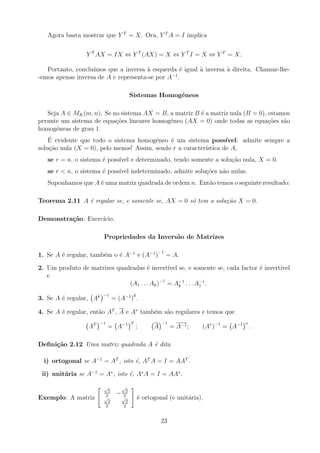Agora basta mostrar que Y T
= X. Ora, Y T
A = I implica
Y T
AX = IX ⇔ Y T
(AX) = X ⇔ Y T
I = X ⇔ Y T
= X.
Portanto, concluı́mos que a inversa à esquerda é igual à inversa à direita. Chamar-lhe-
-emos apenas inversa de A e representa-se por A−1
.
Sistemas Homogéneos
Seja A ∈ MK(m, n). Se no sistema AX = B, a matriz B é a matriz nula (B = 0), estamos
perante um sistema de equações lineares homogéneo (AX = 0) onde todas as equações são
homogéneas de grau 1.
É evidente que todo o sistema homogéneo é um sistema possı́vel: admite sempre a
solução nula (X = 0), pelo menos! Assim, sendo r a caracterı́stica de A,
se r = n, o sistema é possı́vel e determinado, tendo somente a solução nula, X = 0.
se r  n, o sistema é possı́vel indeterminado, admite soluções não nulas.
Suponhamos que A é uma matriz quadrada de ordem n. Então temos o seguinte resultado:
Teorema 2.11 A é regular se, e somente se, AX = 0 só tem a solução X = 0.
Demonstração: Exercı́cio.
Propriedades da Inversão de Matrizes
1. Se A é regular, também o é A−1
e (A−1
)
−1
= A.
2. Um produto de matrizes quadradas é invertı́vel se, e somente se, cada factor é invertı́vel
e
(A1 . . . Ak)−1
= A−1
k . . . A−1
1 .
3. Se A é regular, Ak
−1
= (A−1
)
k
.
4. Se A é regular, então AT
, A e A∗
também são regulares e temos que
AT
−1
= A−1
T
; A
−1
= A−1; (A∗
)−1
= A−1
∗
.
Definição 2.12 Uma matriz quadrada A é dita
i) ortogonal se A−1
= AT
, isto é, AT
A = I = AAT
.
ii) unitária se A−1
= A∗
, isto é, A∗
A = I = AA∗
.
Exemplo: A matriz
 √
2
2
−
√
2
2
√
2
2
√
2
2
#
é ortogonal (e unitária).
23
 